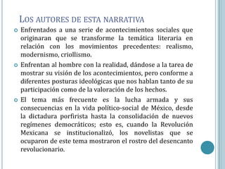 LOS AUTORES DE ESTA NARRATIVA
   Enfrentados a una serie de acontecimientos sociales que
    originaran que se transforme la temática literaria en
    relación con los movimientos precedentes: realismo,
    modernismo, criollismo.
   Enfrentan al hombre con la realidad, dándose a la tarea de
    mostrar su visión de los acontecimientos, pero conforme a
    diferentes posturas ideológicas que nos hablan tanto de su
    participación como de la valoración de los hechos.
   El tema más frecuente es la lucha armada y sus
    consecuencias en la vida político-social de México, desde
    la dictadura porfirista hasta la consolidación de nuevos
    regímenes democráticos; esto es, cuando la Revolución
    Mexicana se institucionalizó, los novelistas que se
    ocuparon de este tema mostraron el rostro del desencanto
    revolucionario.
 