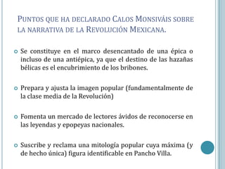 PUNTOS QUE HA DECLARADO CALOS MONSIVÁIS SOBRE
LA NARRATIVA DE LA REVOLUCIÓN MEXICANA.


   Se constituye en el marco desencantado de una épica o
    incluso de una antiépica, ya que el destino de las hazañas
    bélicas es el encubrimiento de los bribones.

   Prepara y ajusta la imagen popular (fundamentalmente de
    la clase media de la Revolución)

   Fomenta un mercado de lectores ávidos de reconocerse en
    las leyendas y epopeyas nacionales.

   Suscribe y reclama una mitología popular cuya máxima (y
    de hecho única) figura identificable en Pancho Villa.
 