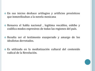    En sus inicios deshace artilugios y artificios prosísticos
    que inmovilizaban a la novela mexicana

   Renueva el habla nacional , legitima vocablos, exhibe y
    codifica modos expresivos de todas las regiones del país.

   Resulta ser el testimonio exasperado y amargo de los
    idealistas derrotados.

   Es utilizada en la mediatización cultural del contenido
    radical de la Revolución.
 