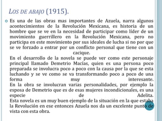 LOS DE ABAJO (1915).
   Es una de las obras mas importantes de Azuela, narra algunos
    acontecimientos de la Revolución Mexicana, es historia de un
    hombre que se ve en la necesidad de participar como líder de un
    movimiento guerrillero en la Revolución Mexicana, pero no
    participa en este movimiento por sus ideales de lucha si no por que
    se ve forzado a entrar por un conflicto personal que tiene con un
                                 cacique.
    En el desarrollo de la novela se puede ver como este personaje
    principal llamado Demetrio Macías, quien es una persona poco
    preparada se involucra poco a poco con la causa por la que se esta
    luchando y se ve como se va transformando poco a poco de una
    forma                       muy                         interesante.
    En la obra se involucran varias personalidades, por ejemplo la
    esposa de Demetrio que es de esas mujeres incondicionales, es una
    especie                         de                          Adelita.
    Esta novela es un muy buen ejemplo de la situación en la que estaba
    la Revolución en ese entonces Azuela nos da un excelente punto de
    vista con esta obra.
 