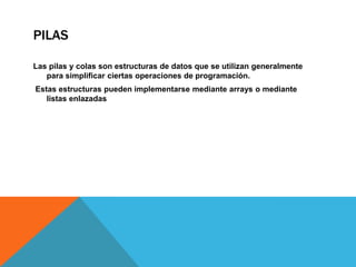 PILAS
Las pilas y colas son estructuras de datos que se utilizan generalmente
para simplificar ciertas operaciones de programación.
Estas estructuras pueden implementarse mediante arrays o mediante
listas enlazadas

 
