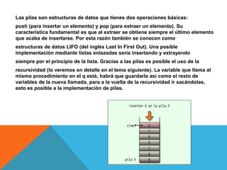 Las pilas son estructuras de datos que tienes dos operaciones básicas:
push (para insertar un elemento) y pop (para extraer un elemento). Su
característica fundamental es que al extraer se obtiene siempre el último elemento
que acaba de insertarse. Por esta razón también se conocen como
estructuras de datos LIFO (del inglés Last In First Out). Una posible
implementación mediante listas enlazadas sería insertando y extrayendo

siempre por el principio de la lista. Gracias a las pilas es posible el uso de la
recursividad (lo veremos en detalle en el tema siguiente). La variable que llama al
mismo procedimiento en el q está, habrá que guardarla así como el resto de
variables de la nueva llamada, para a la vuelta de la recursividad ir sacándolas,
esto es posible a la implementación de pilas.

 