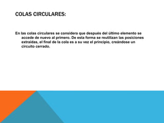 COLAS CIRCULARES:

En las colas circulares se considera que después del último elemento se
accede de nuevo al primero. De esta forma se reutilizan las posiciones
extraídas, el final de la cola es a su vez el principio, creándose un
circuito cerrado.

 