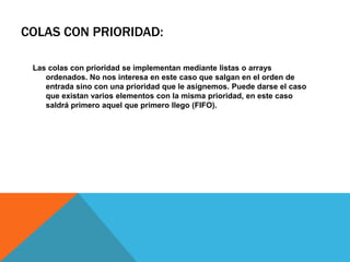 COLAS CON PRIORIDAD:
Las colas con prioridad se implementan mediante listas o arrays
ordenados. No nos interesa en este caso que salgan en el orden de
entrada sino con una prioridad que le asignemos. Puede darse el caso
que existan varios elementos con la misma prioridad, en este caso
saldrá primero aquel que primero llego (FIFO).

 
