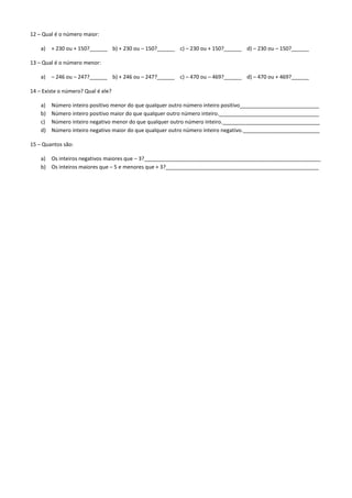 12 – Qual é o número maior:

    a)   + 230 ou + 150?______ b) + 230 ou – 150?______ c) – 230 ou + 150?______ d) – 230 ou – 150?______

13 – Qual é o número menor:

    a)   – 246 ou – 247?______ b) + 246 ou – 247?______ c) – 470 ou – 469?______ d) – 470 ou + 469?______

14 – Existe o número? Qual é ele?

    a)   Número inteiro positivo menor do que qualquer outro número inteiro positivo___________________________
    b)   Número inteiro positivo maior do que qualquer outro número inteiro.__________________________________
    c)   Número inteiro negativo menor do que qualquer outro número inteiro._________________________________
    d)   Número inteiro negativo maior do que qualquer outro número inteiro negativo.__________________________

15 – Quantos são:

    a) Os inteiros negativos maiores que – 3?____________________________________________________________
    b) Os inteiros maiores que – 5 e menores que + 3?____________________________________________________
 