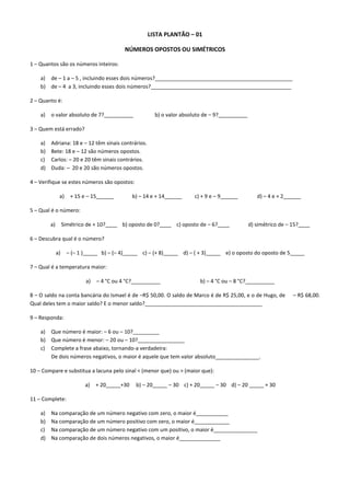 LISTA PLANTÃO – 01

                                            NÚMEROS OPOSTOS OU SIMÉTRICOS

1 – Quantos são os números inteiros:

    a) de – 1 a – 5 , incluindo esses dois números?_______________________________________________
    b) de – 4 a 3, incluindo esses dois números?________________________________________________

2 – Quanto é:

    a)   o valor absoluto de 7?__________                b) o valor absoluto de – 9?__________

3 – Quem está errado?

    a)   Adriana: 18 e – 12 têm sinais contrários.
    b)   Bete: 18 e – 12 são números opostos.
    c)   Carlos: – 20 e 20 têm sinais contrários.
    d)   Duda: – 20 e 20 são números opostos.

4 – Verifique se estes números são opostos:

               a)     + 15 e – 15______         b) – 14 e + 14______    c) + 9 e – 9______          d) – 4 e + 2______

5 – Qual é o número:

         a)        Simétrico de + 10?____ b) oposto de 0?____ c) oposto de – 6?____              d) simétrico de – 15?____

6 – Descubra qual é o número?

              a)    – (– 1 )_____ b) – (– 4)_____ c) – (+ 8)_____ d) – ( + 3)_____ e) o oposto do oposto de 5_____

7 – Qual é a temperatura maior:

                            a)   – 4 °C ou 4 °C?__________                 b) – 4 °C ou – 8 °C?__________

8 – O saldo na conta bancária do Ismael é de –R$ 50,00. O saldo de Marco é de R$ 25,00, e o de Hugo, de            – R$ 68,00.
Qual deles tem o maior saldo? E o menor saldo?________________________________________

9 – Responda:

    a) Que número é maior: – 6 ou – 10?_________
    b) Que número é menor: – 20 ou – 10?________________
    c) Complete a frase abaixo, tornando-a verdadeira:
       De dois números negativos, o maior é aquele que tem valor absoluto_______________.

10 – Compare e substitua a lacuna pelo sinal < (menor que) ou > (maior que):

                            a)   + 20_____+30    b) – 20_____ – 30 c) + 20_____ – 30 d) – 20 _____ + 30

11 – Complete:

    a)   Na comparação de um número negativo com zero, o maior é___________
    b)   Na comparação de um número positivo com zero, o maior é____________
    c)   Na comparação de um número negativo com um positivo, o maior é_______________
    d)   Na comparação de dois números negativos, o maior é______________
 