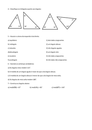 4 – Classifique os triângulos quanto aos ângulos:




5 – Associe a coluna da esquerda à da direita:

a] equilátero                                         1] dois lados congruentes

b] retângulo                                          2] um ângulo obtuso

c] isósceles                                          3] três ângulos agudos

d]obtusângulo                                         4] um ângulo reto

e] escaleno                                           5] três lados congruentes

f] acutângulo                                         6] três lados não-congruentes

6 – Assinale as sentenças verdadeiras:

a] Os ângulos retos medem 115°.

b] A medida de um ângulo agudo é maior do que a do ângulo obtuso.

c] A medida de um ângulo obtuso é menor do que a do ângulo de meia volta.

d] Os ângulos de meia volta medem 180°.

7 – Construa os ângulos abaixo:

a] med(AÔB) = 67°                 b] med(VÂL) = 85°          c] med(BÊT) = 143°
 