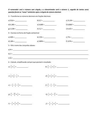 O numerador será o número sem vírgula, e o denominador será o número 1, seguido de tantos zeros
quantas forem as “casas” existentes após a vírgula do número decimal.

3 – Transforme os números decimais em frações decimais:

a] 35,8 = _____________                        b] 0,7 = _____________                                c] 15,38 = _____________

d] 6,385 = _____________                       e] 0,009 = _____________                              f] 0,0007 = _____________

g] 1,538 = _____________                       h] 5,2 = _____________                                i] 9,325 = _____________

4 – Escreva na forma de fração centesimal:

a] 40% = _____________                         b] 15% = _____________                                c] 7% = _____________

d] 18% = _____________                         e] 300% = _____________                               f] 137% = _____________

5 – Dê o nome dos conjuntos abaixo:

a] N = ____________________________________________________________________________________

b] Z = _____________________________________________________________________________________

c] Q = ____________________________________________________________________________________

6 – Calcule, simplificando sempre que possível o resultado:
     5       7                                                 4       1       2
𝑎)       + = _________________                           𝑏)        − + = _________________
     3       3                                                 5       5       5




     1       3        7                                        3       1       7
𝑐)   6
         + 6 − 6 = _________________                      𝑑)   4
                                                                   + 4 + 4 = _________________



         1       3        5                                    4       1       2
𝑒) − − − = _________________                             𝑓)        − − = _________________
         9       9        9                                    3       3       3




     8       10           1                                    1       2       17
𝑔)   5
         −    5
                     + 5 = _________________              𝑕)   7
                                                                   +7−         7
                                                                                       = _________________



         3       2        8                                        2       1       3
𝑖) − 5 + 5 + 5 = _________________                        𝑗) − 6 − 6 + 6 = _________________
 