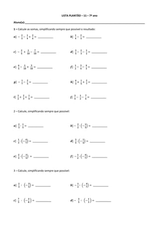 LISTA PLANTÃO – 11 – 7º ano

Aluno(a):__________________________________________________________________________________

1 – Calcule as somas, simplificando sempre que possível o resultado:
               𝟐   𝟏  𝟐                                               𝟏                 𝟐
𝒂] −           𝟑
                 − 𝟒+ 𝟔           = ______________               𝒃]   𝟒
                                                                              −         𝟑
                                                                                            = ______________



           𝟐            𝟏         𝟕                                       𝟑   𝟐  𝟏
𝒄] −       𝟓
                +       𝟏𝟎
                             −    𝟏𝟎
                                       = ______________          𝒅]       𝟓
                                                                            − 𝟑− 𝟐                      = ______________



     𝟔   𝟏                   𝟑                                        𝟏                 𝟑   𝟒
𝒆]   𝟓
       − 𝟏𝟎         +        𝟏𝟎
                                  = ______________               𝒇]   𝟐
                                                                              −         𝟒
                                                                                          − 𝟑           = ______________



               𝟏   𝟐                                                      𝟒             𝟏   𝟐
𝒈] −           𝟕
                 − 𝟓     = ______________                        𝒉]       𝟑
                                                                              +         𝟓
                                                                                          + 𝟕           = ______________



     𝟏   𝟐  𝟏                                                         𝟑                 𝟏   𝟕
𝒊]   𝟐
       + 𝟑+ 𝟒                = ______________                    𝒋]   𝟒
                                                                          −             𝟐
                                                                                          − 𝟔           = ______________



2 – Calcule, simplificando sempre que possível:



     𝟐   𝟏                                                                      𝟐               𝟏
𝒂]   𝟑
       ∙ 𝟓      = ______________                                 𝒃] −           𝟐
                                                                                  ∙         −   𝟓
                                                                                                        = ______________



     𝟏              𝟒                                                     𝟑                 𝟏
𝒄]   𝟑
       ∙       −    𝟕
                         = ______________                        𝒅]       𝟓
                                                                            ∙           −   𝟒
                                                                                                    = ______________



     𝟐              𝟑                                                           𝟏               𝟒
𝒆]   𝟑
       ∙       −    𝟓
                             = ______________                    𝒇] − 𝟐 ∙ −                     𝟕
                                                                                                        = ______________



3 – Calcule, simplificando sempre que possível:



     𝟐                   𝟑                                                      𝟏                   𝟒
𝒂]   𝟑
           ∶       −     𝟓
                              = ______________                   𝒃] − 𝟐 ∶ −                         𝟕
                                                                                                             = ______________



     𝟕                   𝟑                                                          𝟑                    𝟏
𝒄]   𝟓
           ∙       −     𝟖
                               = ______________                  𝒅] −               𝟓
                                                                                        ∶       −        𝟑
                                                                                                               = ______________
 