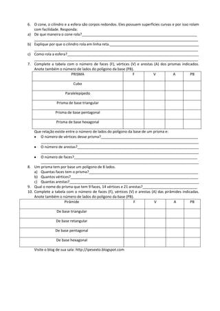 6. O cone, o cilindro e a esfera são corpos redondos. Eles possuem superfícies curvas e por isso rolam
   com facilidade. Responda:
a) De que maneira o cone rola?_________________________________________________________
   _________________________________________________________________________________
b) Explique por que o cilindro rola em linha reta.____________________________________________
   _________________________________________________________________________________
c) Como rola a esfera?_________________________________________________________________
   _________________________________________________________________________________
7. Complete a tabela com o número de faces (F), vértices (V) e arestas (A) dos prismas indicados.
   Anote também o número de lados do polígono da base (PB).
                          PRISMA                              F           V           A           PB

                           Cubo

                      Paralelepípedo

                 Prisma de base triangular

                Prisma de base pentagonal

                 Prisma de base hexagonal

    Que relação existe entre o número de lados do polígono da base de um prisma e:
       O número de vértices desse prisma?________________________________________________
       ______________________________________________________________________________
       O número de arestas?____________________________________________________________
       ______________________________________________________________________________
       O número de faces?_____________________________________________________________
       ______________________________________________________________________________
8. Um prisma tem por base um polígono de 8 lados.
    a) Quantas faces tem o prisma?______________________________________________________
    b) Quantos vértices?_______________________________________________________________
    c) Quantas arestas?________________________________________________________________
9. Qual o nome do prisma que tem 9 faces, 14 vértices e 21 arestas?___________________________
10. Complete a tabela com o número de faces (F), vértices (V) e arestas (A) das pirâmides indicadas.
    Anote também o número de lados do polígono da base (PB).
                      Pirâmide                                F           V          A         PB

                 De base triangular

                De base retangular

                De base pentagonal

                 De base hexagonal

   Visite o blog de sua sala: http://ipesexto.blogspot.com
 