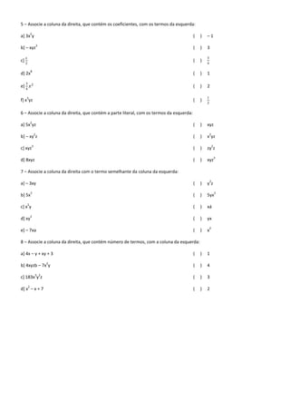 5 – Associe a coluna da direita, que contém os coeficientes, com os termos da esquerda:
             2
a] 3x y                                                                                   (   )   –1
                      3
b] – xyz                                                                                  (   )   3

     𝑥                                                                                            3
c]                                                                                        (   )
     2                                                                                            4

             8
d] 2x                                                                                     (   )   1

     3
e]           𝑥2                                                                           (   )   2
     4

     3                                                                                            1
f] x yz                                                                                   (   )
                                                                                                  2


6 – Associe a coluna da direita, que contém a parte literal, com os termos da esquerda:
             2
a] 5x yz                                                                                  (   )   xyz
                  2                                                                                   2
b] – xy z                                                                                 (   )   x yz
              3                                                                                           2
c] xyz                                                                                    (   )   zy z
                                                                                                              3
d] 8xyz                                                                                   (   )   xyz

7 – Associe a coluna da direita com o termo semelhante da coluna da esquerda:
                                                                                                      2
a] – 3xy                                                                                  (   )   yz
             2                                                                                                2
b] 5x                                                                                     (   )   5yx
         2
c] x y                                                                                    (   )   xá
             2
d] xy                                                                                     (   )   yx
                                                                                                      2
e] – 7xa                                                                                  (   )   x

8 – Associe a coluna da direita, que contém número de termos, com a coluna da esquerda:

a] 4x – y + xy + 3                                                                        (   )   1
                          2
b] 4xyzb – 7x y                                                                           (   )   4
                  3 2
c] 183x y z                                                                               (   )   3
         2
d] x – x + 7                                                                              (   )   2
 