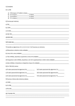5] Complete:

Em 1.478

    a)   O 8 ocupa a 1ª ordem e classe____________________________________________________________
    b)   O 7 ocupa a__________________e classe___________________________________________________
    c)   O 4 ocupa a__________________e classe___________________________________________________
    d)   O 1 ocupa a__________________e classe___________________________________________________

6] Escreva por extenso:

a) 765_______________________________________________________________________________________

b) 1.047_____________________________________________________________________________________

c) 13.432____________________________________________________________________________________

d) 342.705___________________________________________________________________________________

e)6.826.300__________________________________________________________________________________
__________________________________________________________________________________________

f)975.848.364________________________________________________________________________________
____________________________________________________________________________________________

7] Usando os algarismos: 0, 1, 2, 3, 4, 5, 6, 7, 8, 9 escreva os números:

a) Oitocentos e oitenta e oito unidades:___________________________________________________________

b) cinco mil e uma unidades:____________________________________________________________________

c) Três milhões, duzentos e quarenta e cinco mil unidades:____________________________________________

d) Cinquenta e sete milhões, duzentos e um mil e quatrocentos e vinte e oito unidades:____________________

e) Sete milhões e trezentos e cinqüenta e duas mil unidades:__________________________________________

8] Em 758.319, temos:

a) O valor posicional do algarismo 9 é________ ___        b) O valor posicional do algarismo 1 é_________

c) O valor posicional do algarismo 3 é___________         d) O valor posicional do algarismo 8 é_________

e) O valor posicional do algarismo 5 é___________         f) O valor posicional do algarismo 7 é_________

9] Escreva a leitura dos números abaixo:

a) 3.042_____________________________________________________________________________________

b) 15.789____________________________________________________________________________________

c)752.520____________________________________________________________________________________
____________________________________________________________________________________________

d)5.732.856.791______________________________________________________________________________
____________________________________________________________________________________________
_____________________________________________________________________________________
 