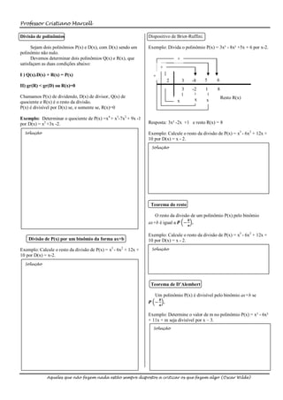 Professor Cristiano Marcell

Divisão de polinômios                                            Dispositivo de Briot-Ruffini.

      Sejam dois polinômios P(x) e D(x), com D(x) sendo um       Exemplo: Divida o polinômio P(x) = 3x³ - 8x² +5x + 6 por x-2.
polinômio não nulo.
      Devemos determinar dois polinômios Q(x) e R(x), que                       +
satisfaçam as duas condições abaixo:
                                                                       +
I ) Q(x).D(x) + R(x) = P(x)                                        +
                                                                           2        3   -8       5   6
II) gr(R) < gr(D) ou R(x)=0
                                                                                    3   -2       1   8
Chamamos P(x) de dividendo, D(x) de divisor, Q(x) de                                                     Resto R(x)
                                                                                x        x       x
quociente e R(x) é o resto da divisão.
P(x) é divisível por D(x) se, e somente se, R(x)=0

Exemplo: Determinar o quociente de P(x) =x4 + x3-7x2 + 9x -1
por D(x) = x2 +3x -2.                                            Resposta: 3x² -2x +1 e resto R(x) = 8

  Solução                                                        Exemplo: Calcule o resto da divisão de P(x) = x3 - 6x2 + 12x +
                                                                 10 por D(x) = x - 2.
                                                                  Solução




                                                                  Teorema do resto

                                                                    O resto da divisão de um polinômio P(x) pelo binômio
                                                                                      𝒃
                                                                 ax+b é igual a 𝑷 − 𝒂 .

                                                                 Exemplo: Calcule o resto da divisão de P(x) = x3 - 6x2 + 12x +
    Divisão de P(x) por um binômio da forma ax+b                 10 por D(x) = x - 2.
Exemplo: Calcule o resto da divisão de P(x) = x3 - 6x2 + 12x +    Solução
10 por D(x) = x-2.
  Solução




                                                                  Teorema de D’Alembert

                                                                   Um polinômio P(x) é divisível pelo binômio ax+b se
                                                                    𝒃
                                                                 𝑷 −𝒂 .

                                                                 Exemplo: Determine o valor de m no polinômio P(x) = x³ - 6x²
                                                                 + 11x + m seja divisível por x – 3.
                                                                   Solução




             Aqueles que não fazem nada estão sempre dispostos a criticar os que fazem algo (Oscar Wilde)
 