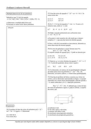 Professor Cristiano Marcell


Multiplicidade da raiz de um polinômio                       27) Uma das raízes da equação x3 - 2x2 + ax + 6 = 0 é 1. As
                                                             outras raízes são:
Sabendo-se que 3 é raiz da equação
x7-15x6+94x5-330x4 +765x³-1323x² +1620x- 972 = 0,            a) -2 e 2            b) 2 e 4
                                                             c) -2 e 3            d) 3 e 4
a) Determine a multiplicidade dessa raiz.
b) Encontre as outras raízes desse polinômio.                28) Se 3 + 2 i é raiz da equação x2 + mx + n = 0 com a e b
                                                             números reais, então m + n vale:
  Solução
                                                             a) 7        b) – 4   c) – 6     d) 19   e) 2

                                                             29) Dada a equação polinomial com coeficientes reais
                                                             x3 - 5x2 + 9x - k = 0:

                                                             a) Encontre o valor numérico de a de modo que o número
                                                             complexo 2 + i seja uma das raízes da referida equação.

                                                             b) Para o valor de k encontrado no item anterior, determine as
                                                             outras duas raízes da mesma equação.

                                                             30) Os zeros do polinômio a seguir formam uma P.A.
                                                                     p(x) = x3 - 12x2 + 44x - 48
                                                             O conjunto solução da equação p(x) = 0 pode ser descrito por:

                                                             a) {0, 4, 8}         b) {2, 4, 6}
                                                             c) {-1, 4, 9}        d) {-2,- 4,- 6}

                                                             31) Sejam p, q, r as raízes distintas da equação x3 - 2x2 + x - 2
                                                             = 0. A soma dos quadrados dessas raízes é igual a

                                                             a) 1.       b) 2.    c) 4.      d) 8.   e) 9.

                                                             32) As dimensões, em metros, de um paralelepípedo retângulo
                                                             são dadas pelas raízes do polinômio x3 - 14x2 + 56x - 64.
                                                             Determine, em metros cúbicos, o volume desse paralelepípedo.

                                                             33) Uma loja de produtos de beleza construiu sua vitrine em
                                                             acrílico, com as dimensões representadas na figura. A equação
                                                             matemática do volume desse paralelepípedo, definido quando x
                                                             > 4, sendo conhecidos a, b e c, é dada pelo polinômio

                                                                      P(x) = x3 - 7x2 + 14x - 8. Sabendo que a soma de duas
                                                             das raízes do polinômio é igual a 5, pode-se afirmar, a respeito
                                                             das raízes, que:




Exercícios
                                                             a) nenhuma é real.
26) O produto de duas das raízes do polinômio p(x) = 2x3 –   b) são todas iguais e não-nulas.
mx2 + 4x + 3 é igual a -1. Determinar                        c) somente uma delas é nula.
                                                             d) constituem uma progressão aritmética.
a) o valor de m.                                             e) constituem uma progressão geométrica.
b) as raízes de p.


               Aqueles que não fazem nada estão sempre dispostos a criticar os que fazem algo (Oscar Wilde)
 