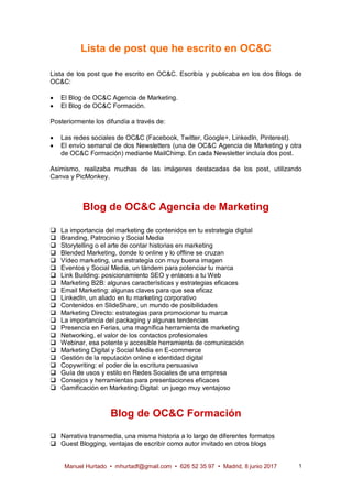 Manuel Hurtado • mhurtadf@gmail.com • 626 52 35 97 • Madrid, 8 junio 2017 1
Lista de post que he escrito en OC&C
Lista de los post que he escrito en OC&C. Escribía y publicaba en los dos Blogs de
OC&C:
· El Blog de OC&C Agencia de Marketing.
· El Blog de OC&C Formación.
Posteriormente los difundía a través de:
· Las redes sociales de OC&C (Facebook, Twitter, Google+, LinkedIn, Pinterest).
· El envío semanal de dos Newsletters (una de OC&C Agencia de Marketing y otra
de OC&C Formación) mediante MailChimp. En cada Newsletter incluía dos post.
Asimismo, realizaba muchas de las imágenes destacadas de los post, utilizando
Canva y PicMonkey.
Blog de OC&C Agencia de Marketing
q La importancia del marketing de contenidos en tu estrategia digital
q Branding, Patrocinio y Social Media
q Storytelling o el arte de contar historias en marketing
q Blended Marketing, donde lo online y lo offline se cruzan
q Vídeo marketing, una estrategia con muy buena imagen
q Eventos y Social Media, un tándem para potenciar tu marca
q Link Building: posicionamiento SEO y enlaces a tu Web
q Marketing B2B: algunas características y estrategias eficaces
q Email Marketing: algunas claves para que sea eficaz
q LinkedIn, un aliado en tu marketing corporativo
q Contenidos en SlideShare, un mundo de posibilidades
q Marketing Directo: estrategias para promocionar tu marca
q La importancia del packaging y algunas tendencias
q Presencia en Ferias, una magnífica herramienta de marketing
q Networking, el valor de los contactos profesionales
q Webinar, esa potente y accesible herramienta de comunicación
q Marketing Digital y Social Media en E-commerce
q Gestión de la reputación online e identidad digital
q Copywriting: el poder de la escritura persuasiva
q Guía de usos y estilo en Redes Sociales de una empresa
q Consejos y herramientas para presentaciones eficaces
q Gamificación en Marketing Digital: un juego muy ventajoso
Blog de OC&C Formación
q Narrativa transmedia, una misma historia a lo largo de diferentes formatos
q Guest Blogging, ventajas de escribir como autor invitado en otros blogs
 