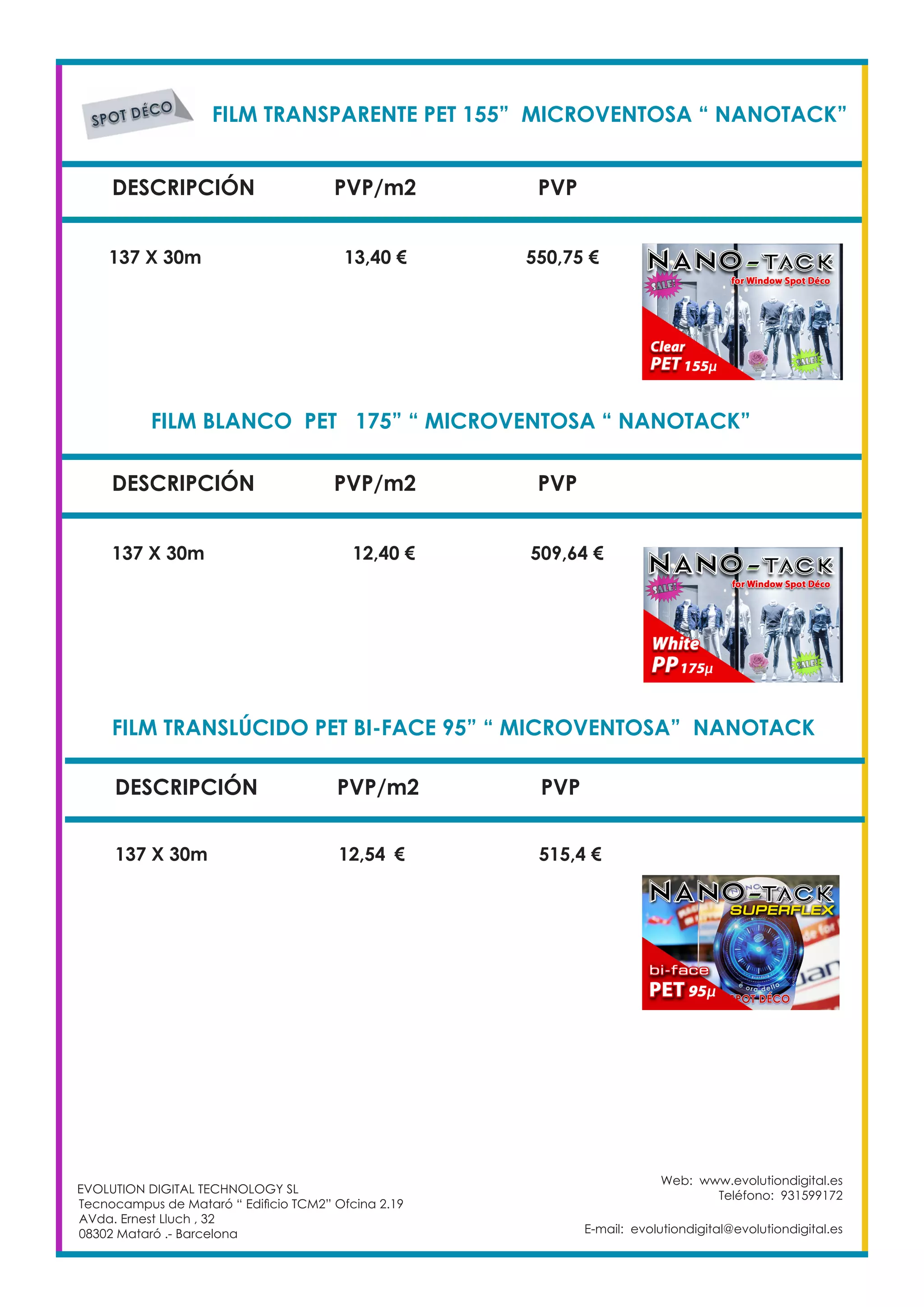 FILM TRANSPARENTE PET 155” MICROVENTOSA “ NANOTACK”	
DESCRIPCIÓN PVP/m2 PVP
137 X 30m		 13,40 €		 550,75 €
FILM BLANCO PET 175” “ MICROVENTOSA “ NANOTACK”		
137 X 30m 		 12,40 €	 509,64 €
DESCRIPCIÓN PVP/m2 PVP
FILM TRANSLÚCIDO PET BI-FACE 95” “ MICROVENTOSA” NANOTACK	
DESCRIPCIÓN PVP/m2 PVP
137 X 30m 		 12,54	 €	 515,4 €
EVOLUTION DIGITAL TECHNOLOGY SL
Tecnocampus de Mataró “ Edificio TCM2” Ofcina 2.19
AVda. Ernest Lluch , 32
08302 Mataró .- Barcelona
Web: www.evolutiondigital.es
Teléfono: 931599172
E-mail: evolutiondigital@evolutiondigital.es
 