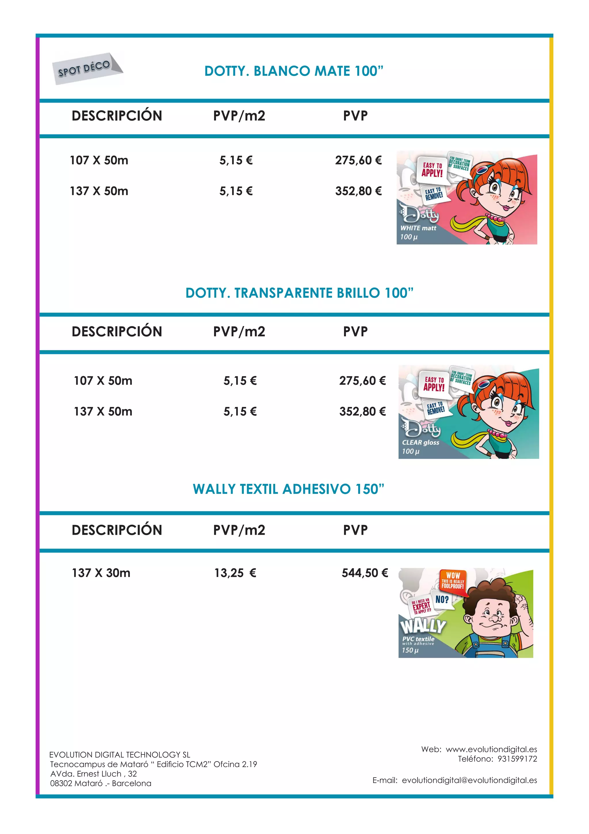 DOTTY. BLANCO MATE 100”	
DESCRIPCIÓN PVP/m2 PVP
107 X 50m		 5,15 €		 275,60 €
DOTTY. TRANSPARENTE BRILLO 100”	
DESCRIPCIÓN PVP/m2 PVP
WALLY TEXTIL ADHESIVO 150”	
DESCRIPCIÓN PVP/m2 PVP
137 X 30m 		 13,25	 €	 544,50 €
EVOLUTION DIGITAL TECHNOLOGY SL
Tecnocampus de Mataró “ Edificio TCM2” Ofcina 2.19
AVda. Ernest Lluch , 32
08302 Mataró .- Barcelona
Web: www.evolutiondigital.es
Teléfono: 931599172
E-mail: evolutiondigital@evolutiondigital.es
137 X 50m		 5,15 €		 352,80 €
107 X 50m		 5,15 €		 275,60 €
137 X 50m		 5,15 €		 352,80 €
 