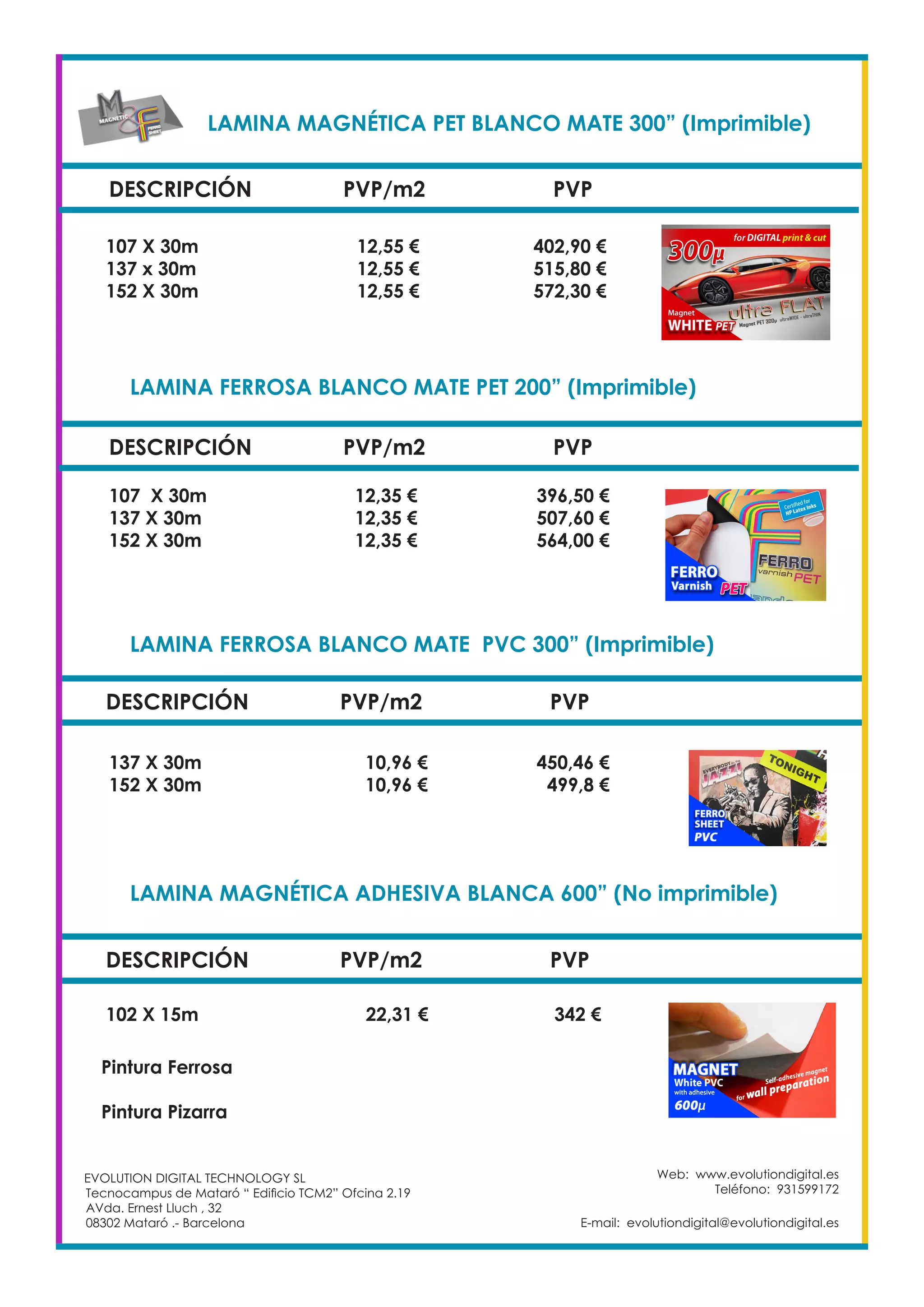LAMINA MAGNÉTICA PET BLANCO MATE 300” (Imprimible)		
DESCRIPCIÓN PVP/m2 PVP
107 X 30m		 12,55 €		 402,90 €
137 x 30m		 12,55 €		 515,80 €
152 X 30m		 12,55 €		 572,30 €
LAMINA FERROSA BLANCO MATE PET 200” (Imprimible)	
DESCRIPCIÓN PVP/m2 PVP
107 X 30m		 12,35 €		 396,50 €
137 X 30m		 12,35 €		 507,60 €
152 X 30m		 12,35 €		 564,00 €
LAMINA FERROSA BLANCO MATE PVC 300” (Imprimible)		
DESCRIPCIÓN PVP/m2 PVP
137 X 30m		 10,96 €		 450,46 €
152 X 30m		 10,96 €		 499,8 €
LAMINA MAGNÉTICA ADHESIVA BLANCA 600” (No imprimible)	
DESCRIPCIÓN PVP/m2 PVP
102 X 15m 		 22,31 €		 342 €
Pintura Ferrosa	
	
Pintura Pizarra	
Web: www.evolutiondigital.es
Teléfono: 931599172
E-mail: evolutiondigital@evolutiondigital.es
EVOLUTION DIGITAL TECHNOLOGY SL
Tecnocampus de Mataró “ Edificio TCM2” Ofcina 2.19
AVda. Ernest Lluch , 32
08302 Mataró .- Barcelona
 
