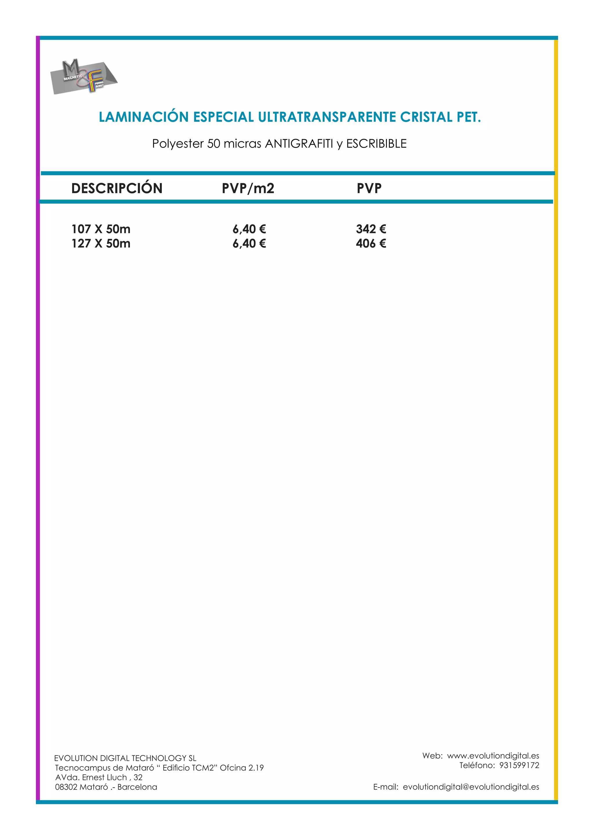 LAMINACIÓN ESPECIAL ULTRATRANSPARENTE CRISTAL PET. 	
DESCRIPCIÓN PVP/m2 PVP
107 X 50m		 6,40 €		 342 €
127 X 50m		 6,40 €		 406 €
Web: www.evolutiondigital.es
Teléfono: 931599172
E-mail: evolutiondigital@evolutiondigital.es
EVOLUTION DIGITAL TECHNOLOGY SL
Tecnocampus de Mataró “ Edificio TCM2” Ofcina 2.19
AVda. Ernest Lluch , 32
08302 Mataró .- Barcelona
Polyester 50 micras ANTIGRAFITI y ESCRIBIBLE	
 