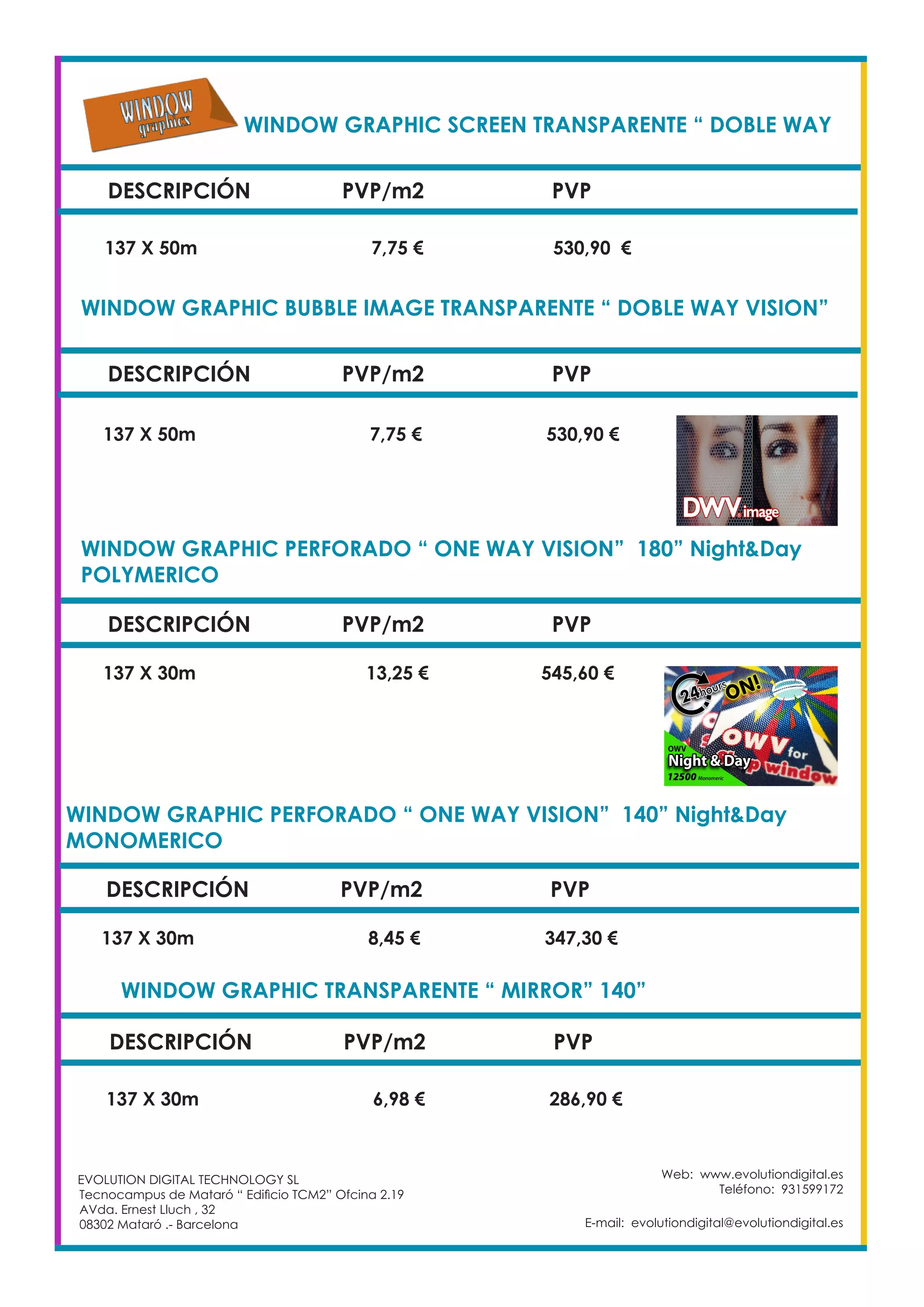 WINDOW GRAPHIC SCREEN TRANSPARENTE “ DOBLE WAY
DESCRIPCIÓN PVP/m2 PVP
137 X 50m		 7,75 €		 530,90 €
WINDOW GRAPHIC BUBBLE IMAGE TRANSPARENTE “ DOBLE WAY VISION”
DESCRIPCIÓN PVP/m2 PVP
137 X 50m		 7,75 €		 530,90 €
WINDOW GRAPHIC PERFORADO “ ONE WAY VISION” 180” Night&Day
POLYMERICO					
DESCRIPCIÓN PVP/m2 PVP
137 X 30m	 13,25 €		 545,60 €
WINDOW GRAPHIC PERFORADO “ ONE WAY VISION” 140” Night&Day
MONOMERICO	 				
DESCRIPCIÓN PVP/m2 PVP
137 X 30m		 8,45 €		 347,30 €
WINDOW GRAPHIC TRANSPARENTE “ MIRROR” 140” 		
DESCRIPCIÓN PVP/m2 PVP
137 X 30m		 6,98 €		 286,90 €
Web: www.evolutiondigital.es
Teléfono: 931599172
E-mail: evolutiondigital@evolutiondigital.es
EVOLUTION DIGITAL TECHNOLOGY SL
Tecnocampus de Mataró “ Edificio TCM2” Ofcina 2.19
AVda. Ernest Lluch , 32
08302 Mataró .- Barcelona
 
