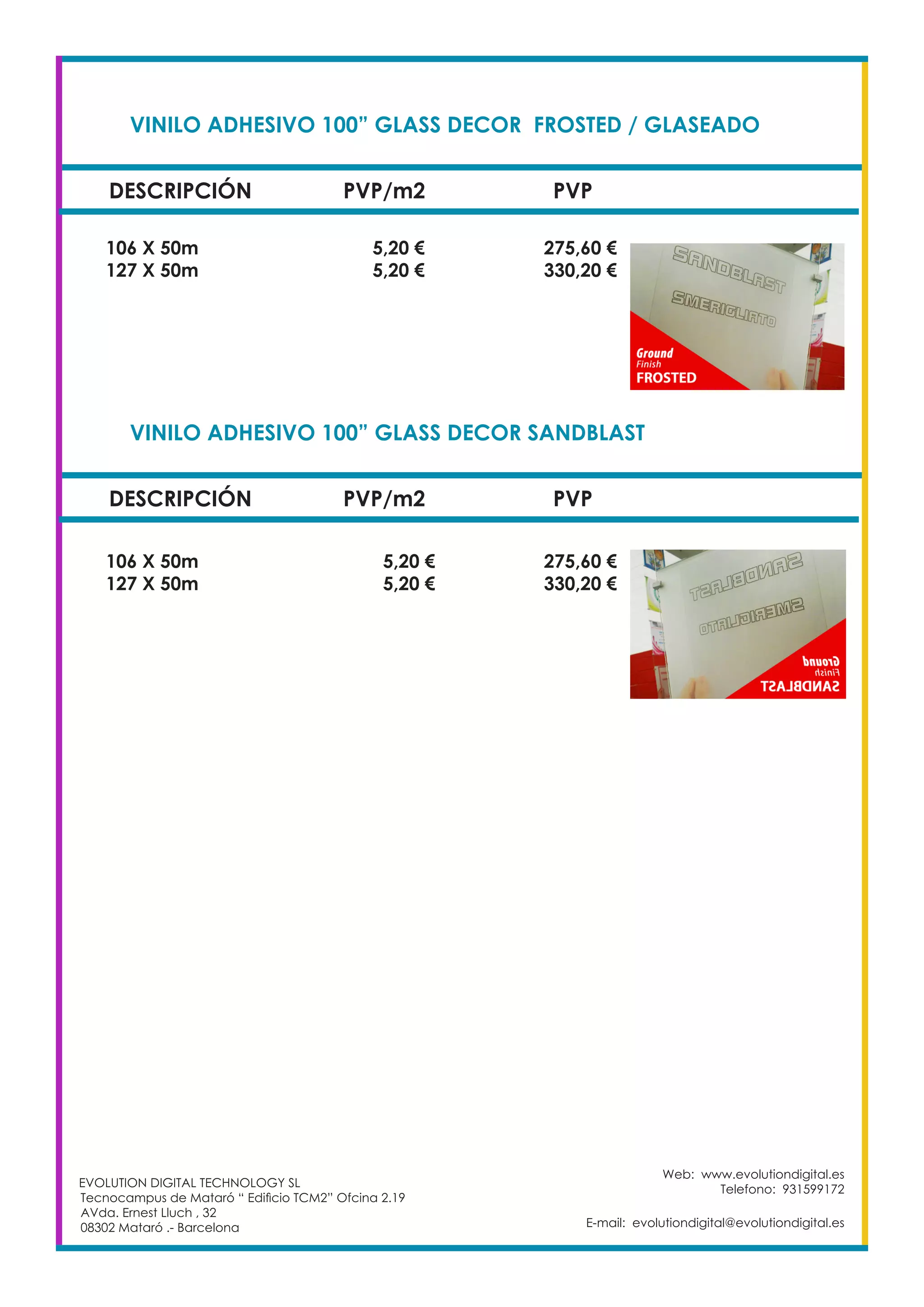 VINILO ADHESIVO 100” GLASS DECOR FROSTED / GLASEADO		
DESCRIPCIÓN PVP/m2 PVP
106 X 50m		 5,20 €		 275,60 €
127 X 50m		 5,20 €		 330,20 €
Web: www.evolutiondigital.es
Telefono: 931599172
E-mail: evolutiondigital@evolutiondigital.es
VINILO ADHESIVO 100” GLASS DECOR SANDBLAST			
DESCRIPCIÓN PVP/m2 PVP
106 X 50m		 5,20 €		 275,60 €
127 X 50m		 5,20 €		 330,20 €
EVOLUTION DIGITAL TECHNOLOGY SL
Tecnocampus de Mataró “ Edificio TCM2” Ofcina 2.19
AVda. Ernest Lluch , 32
08302 Mataró .- Barcelona
 