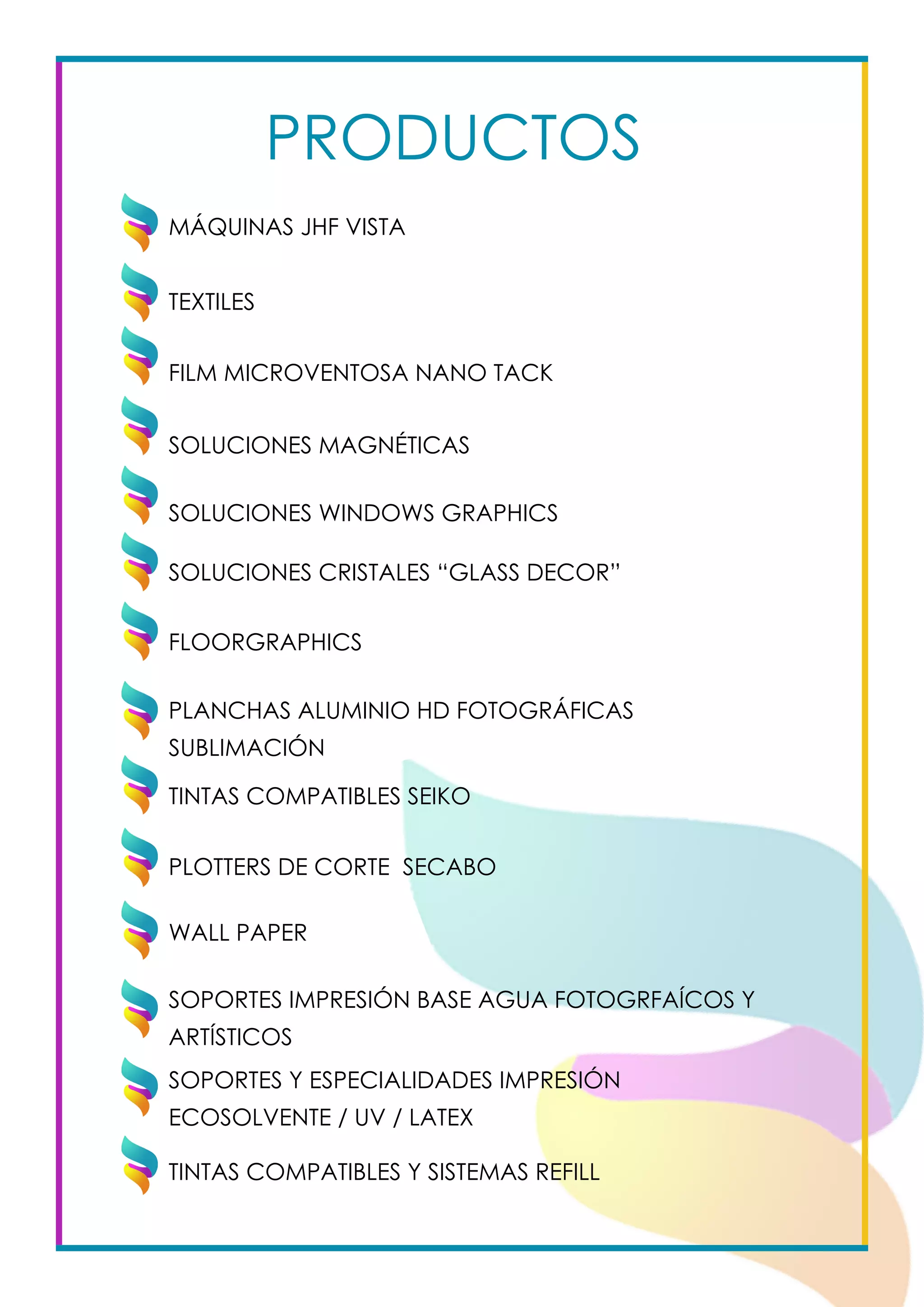 PRODUCTOS
TEXTILES
FILM MICROVENTOSA NANO TACK
SOLUCIONES MAGNÉTICAS
SOLUCIONES WINDOWS GRAPHICS
SOLUCIONES CRISTALES “GLASS DECOR”
FLOORGRAPHICS
PLANCHAS ALUMINIO HD FOTOGRÁFICAS
SUBLIMACIÓN					
TINTAS COMPATIBLES SEIKO					
				
PLOTTERS DE CORTE SECABO		
WALL PAPER		
MÁQUINAS JHF VISTA
SOPORTES IMPRESIÓN BASE AGUA FOTOGRFAÍCOS Y
ARTÍSTICOS			
SOPORTES Y ESPECIALIDADES IMPRESIÓN
ECOSOLVENTE / UV / LATEX			
TINTAS COMPATIBLES Y SISTEMAS REFILL			
 