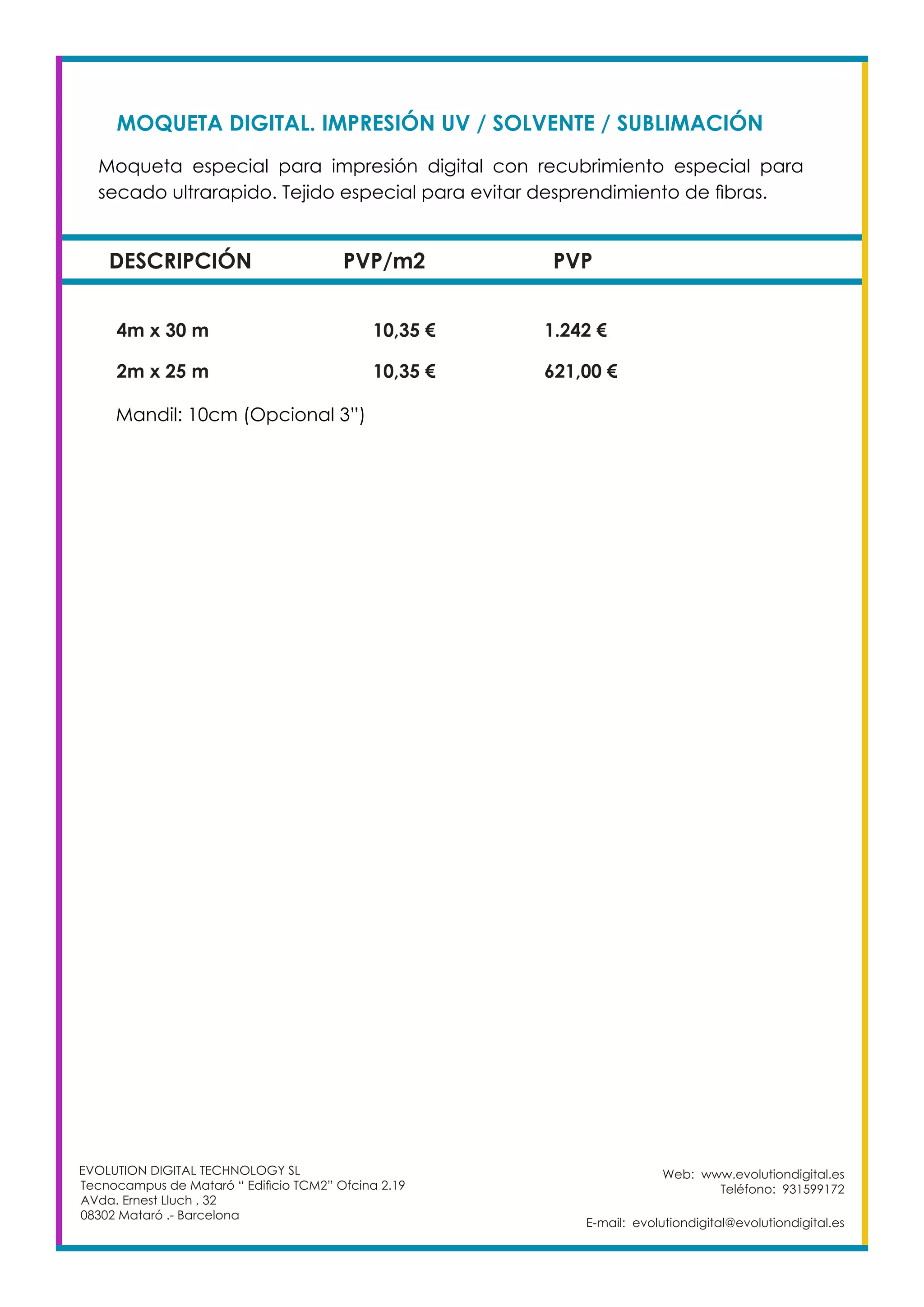 Web: www.evolutiondigital.es
Teléfono: 931599172
E-mail: evolutiondigital@evolutiondigital.es
EVOLUTION DIGITAL TECHNOLOGY SL
Tecnocampus de Mataró “ Edificio TCM2” Ofcina 2.19
AVda. Ernest Lluch , 32
08302 Mataró .- Barcelona
MOQUETA DIGITAL. IMPRESIÓN UV / SOLVENTE / SUBLIMACIÓN	
DESCRIPCIÓN PVP/m2 PVP
Moqueta especial para impresión digital con recubrimiento especial para
secado ultrarapido. Tejido especial para evitar desprendimiento de fibras. 	
	
4m x 30 m		 10,35 €		 1.242 €
2m x 25 m		 10,35 €		 621,00 €
Mandil: 10cm (Opcional 3”)
 