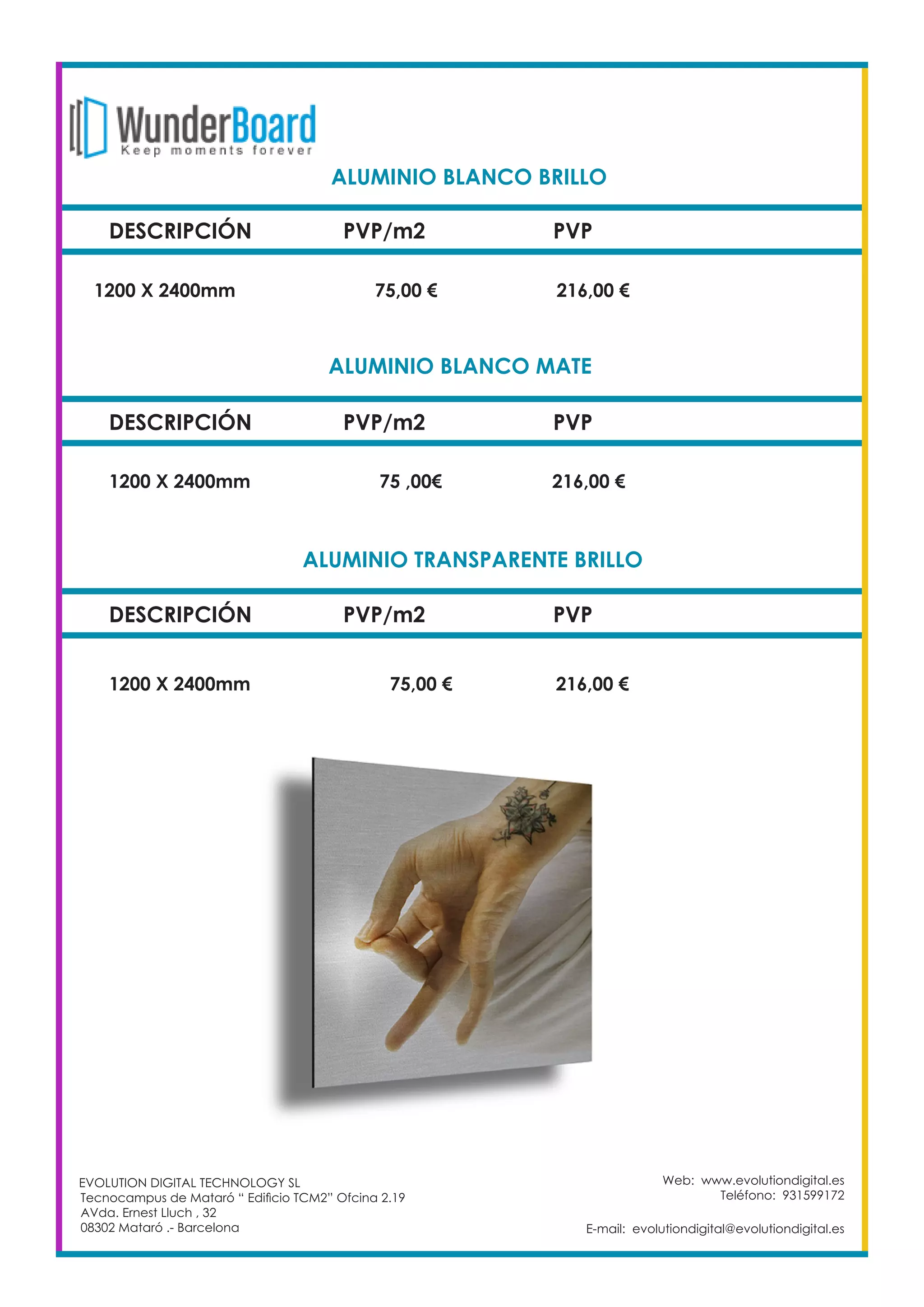 DESCRIPCIÓN PVP/m2 PVP
1200 X 2400mm 		 75,00 €		 216,00 €
Web: www.evolutiondigital.es
Teléfono: 931599172
E-mail: evolutiondigital@evolutiondigital.es
ALUMINIO BLANCO BRILLO		
DESCRIPCIÓN PVP/m2 PVP
1200 X 2400mm 		 75 ,00€		 216,00 €
ALUMINIO BLANCO MATE		
DESCRIPCIÓN PVP/m2 PVP
1200 X 2400mm 		 75,00 €		 216,00 €
ALUMINIO TRANSPARENTE BRILLO	
EVOLUTION DIGITAL TECHNOLOGY SL
Tecnocampus de Mataró “ Edificio TCM2” Ofcina 2.19
AVda. Ernest Lluch , 32
08302 Mataró .- Barcelona
 