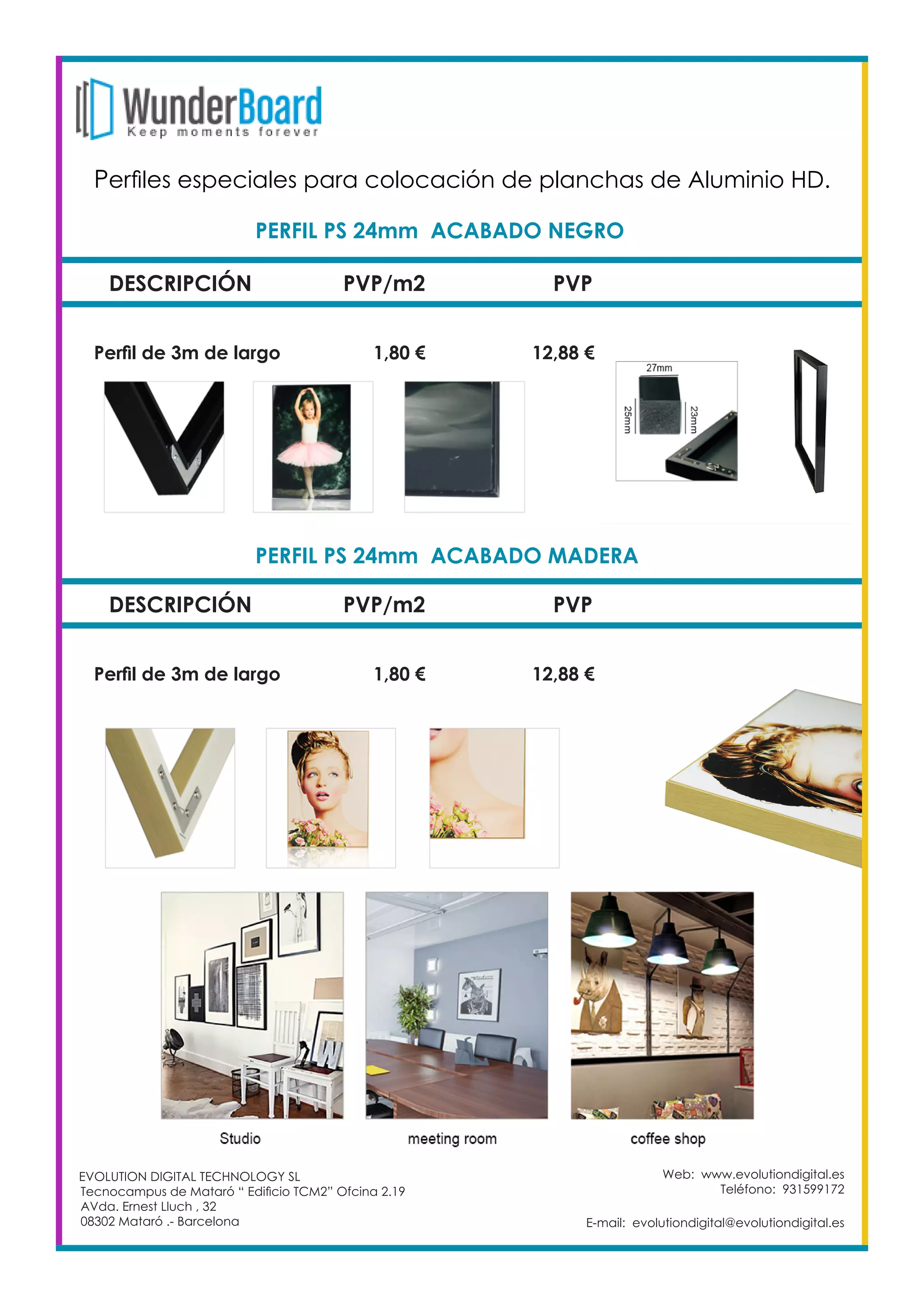 Web: www.evolutiondigital.es
Teléfono: 931599172
E-mail: evolutiondigital@evolutiondigital.es
DESCRIPCIÓN PVP/m2 PVP
Perfil de 3m de largo		 1,80 €		 12,88 €
PERFIL PS 24mm ACABADO NEGRO	
DESCRIPCIÓN PVP/m2 PVP
Perfil de 3m de largo		 1,80 €		 12,88 €
PERFIL PS 24mm ACABADO MADERA	
EVOLUTION DIGITAL TECHNOLOGY SL
Tecnocampus de Mataró “ Edificio TCM2” Ofcina 2.19
AVda. Ernest Lluch , 32
08302 Mataró .- Barcelona
Perfiles especiales para colocación de planchas de Aluminio HD. 	
 