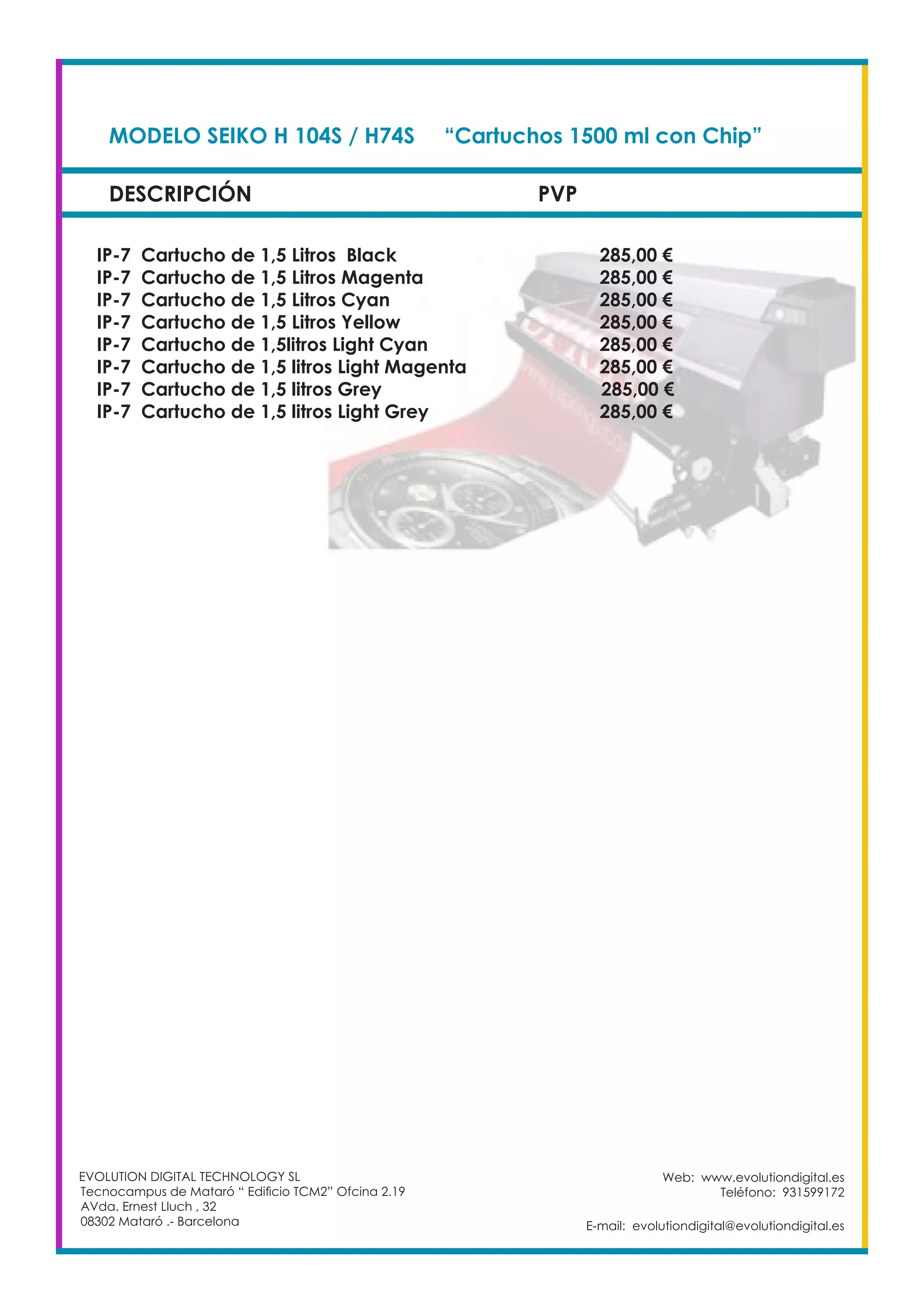 DESCRIPCIÓN PVP
Web: www.evolutiondigital.es
Teléfono: 931599172
E-mail: evolutiondigital@evolutiondigital.es
MODELO SEIKO H 104S / H74S	 “Cartuchos 1500 ml con Chip”	
IP-7 Cartucho de 1,5 Litros Black				 285,00 €
IP-7 Cartucho de 1,5 Litros Magenta				 285,00 €
IP-7 Cartucho de 1,5 Litros Cyan				 285,00 €
IP-7 Cartucho de 1,5 Litros Yellow				 285,00 €
IP-7 Cartucho de 1,5litros Light Cyan				 285,00 €
IP-7 Cartucho de 1,5 litros Light Magenta			 285,00 €
IP-7 Cartucho de 1,5 litros Grey			 285,00 €
IP-7 Cartucho de 1,5 litros Light Grey				 285,00 €
EVOLUTION DIGITAL TECHNOLOGY SL
Tecnocampus de Mataró “ Edificio TCM2” Ofcina 2.19
AVda. Ernest Lluch , 32
08302 Mataró .- Barcelona
 