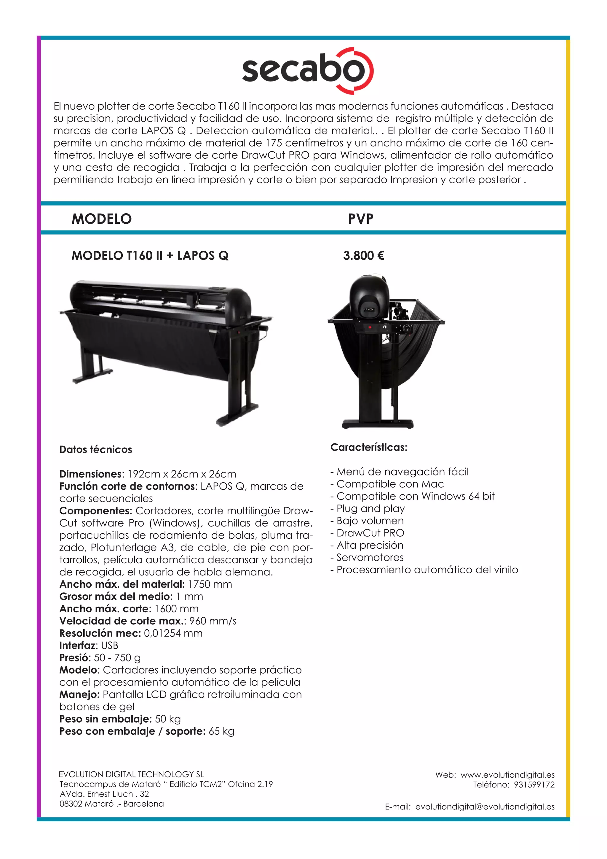 MODELO PVP
Web: www.evolutiondigital.es
Teléfono: 931599172
E-mail: evolutiondigital@evolutiondigital.es
MODELO T160 II + LAPOS Q		 3.800 €
EVOLUTION DIGITAL TECHNOLOGY SL
Tecnocampus de Mataró “ Edificio TCM2” Ofcina 2.19
AVda. Ernest Lluch , 32
08302 Mataró .- Barcelona
El nuevo plotter de corte Secabo T160 II incorpora las mas modernas funciones automáticas . Destaca
su precision, productividad y facilidad de uso. Incorpora sistema de registro múltiple y detección de
marcas de corte LAPOS Q . Deteccion automática de material.. . El plotter de corte Secabo T160 II
permite un ancho máximo de material de 175 centímetros y un ancho máximo de corte de 160 cen-
tímetros. Incluye el software de corte DrawCut PRO para Windows, alimentador de rollo automático
y una cesta de recogida . Trabaja a la perfección con cualquier plotter de impresión del mercado
permitiendo trabajo en linea impresión y corte o bien por separado Impresion y corte posterior .
Características:
- Menú de navegación fácil
- Compatible con Mac
- Compatible con Windows 64 bit
- Plug and play
- Bajo volumen
- DrawCut PRO
- Alta precisión
- Servomotores
- Procesamiento automático del vinilo
Datos técnicos
Dimensiones: 192cm x 26cm x 26cm
Función corte de contornos: LAPOS Q, marcas de
corte secuenciales
Componentes: Cortadores, corte multilingüe Draw-
Cut software Pro (Windows), cuchillas de arrastre,
portacuchillas de rodamiento de bolas, pluma tra-
zado, Plotunterlage A3, de cable, de pie con por-
tarrollos, película automática descansar y bandeja
de recogida, el usuario de habla alemana.
Ancho máx. del material: 1750 mm
Grosor máx del medio: 1 mm
Ancho máx. corte: 1600 mm
Velocidad de corte max.: 960 mm/s
Resolución mec: 0,01254 mm
Interfaz: USB
Presió: 50 - 750 g
Modelo: Cortadores incluyendo soporte práctico
con el procesamiento automático de la película
Manejo: Pantalla LCD gráfica retroiluminada con
botones de gel
Peso sin embalaje: 50 kg
Peso con embalaje / soporte: 65 kg
 