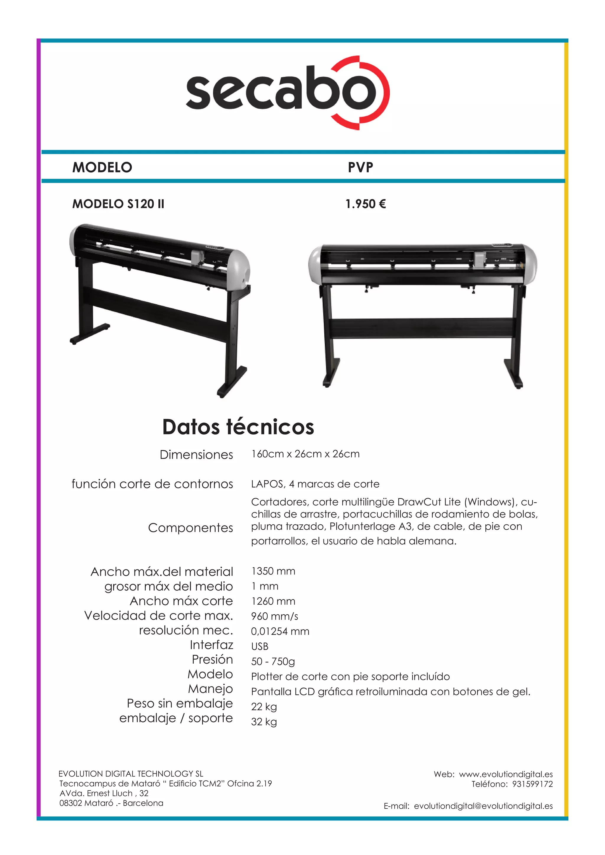 MODELO PVP
Web: www.evolutiondigital.es
Teléfono: 931599172
E-mail: evolutiondigital@evolutiondigital.es
MODELO S120 II		 1.950 €
EVOLUTION DIGITAL TECHNOLOGY SL
Tecnocampus de Mataró “ Edificio TCM2” Ofcina 2.19
AVda. Ernest Lluch , 32
08302 Mataró .- Barcelona
Dimensiones
función corte de contornos
Componentes
Ancho máx.del material
grosor máx del medio
Ancho máx corte
Velocidad de corte max.
resolución mec.
Interfaz
Presión
Modelo
Manejo
Peso sin embalaje
embalaje / soporte
160cm x 26cm x 26cm
LAPOS, 4 marcas de corte
Cortadores, corte multilingüe DrawCut Lite (Windows), cu-
chillas de arrastre, portacuchillas de rodamiento de bolas,
pluma trazado, Plotunterlage A3, de cable, de pie con
portarrollos, el usuario de habla alemana.
1350 mm
1 mm
1260 mm
960 mm/s
0,01254 mm
USB
50 - 750g
Plotter de corte con pie soporte incluído
Pantalla LCD gráfica retroiluminada con botones de gel.
22 kg
32 kg
Datos técnicos
 