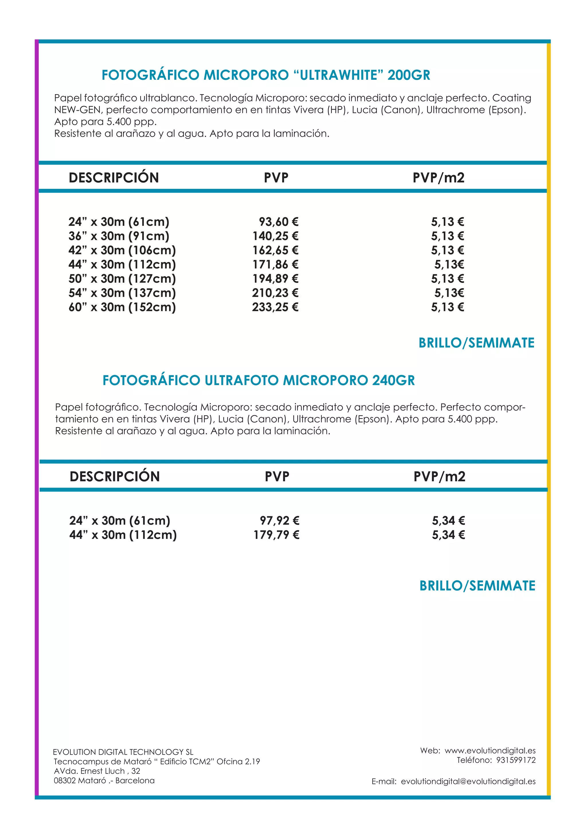 Web: www.evolutiondigital.es
Teléfono: 931599172
E-mail: evolutiondigital@evolutiondigital.es
DESCRIPCIÓN PVP PVP/m2
24” x 30m (61cm) 93,60 € 5,13 €
36” x 30m (91cm) 140,25 € 5,13 €
42” x 30m (106cm) 162,65 € 5,13 €
44” x 30m (112cm) 171,86 € 5,13€
50” x 30m (127cm) 194,89 € 5,13 €
54” x 30m (137cm) 210,23 € 5,13€
60” x 30m (152cm) 233,25 € 5,13 €
FOTOGRÁFICO MICROPORO “ULTRAWHITE” 200GR
FOTOGRÁFICO ULTRAFOTO MICROPORO 240GR	
EVOLUTION DIGITAL TECHNOLOGY SL
Tecnocampus de Mataró “ Edificio TCM2” Ofcina 2.19
AVda. Ernest Lluch , 32
08302 Mataró .- Barcelona
Papel fotográfico ultrablanco. Tecnología Microporo: secado inmediato y anclaje perfecto. Coating
NEW-GEN, perfecto comportamiento en en tintas Vivera (HP), Lucia (Canon), Ultrachrome (Epson).
Apto para 5.400 ppp.
Resistente al arañazo y al agua. Apto para la laminación.
Papel fotográfico. Tecnología Microporo: secado inmediato y anclaje perfecto. Perfecto compor-
tamiento en en tintas Vivera (HP), Lucia (Canon), Ultrachrome (Epson). Apto para 5.400 ppp.
Resistente al arañazo y al agua. Apto para la laminación.
DESCRIPCIÓN PVP PVP/m2
24” x 30m (61cm) 97,92 € 5,34 €
44” x 30m (112cm) 179,79 € 5,34 €
BRILLO/SEMIMATE	
BRILLO/SEMIMATE	
 
