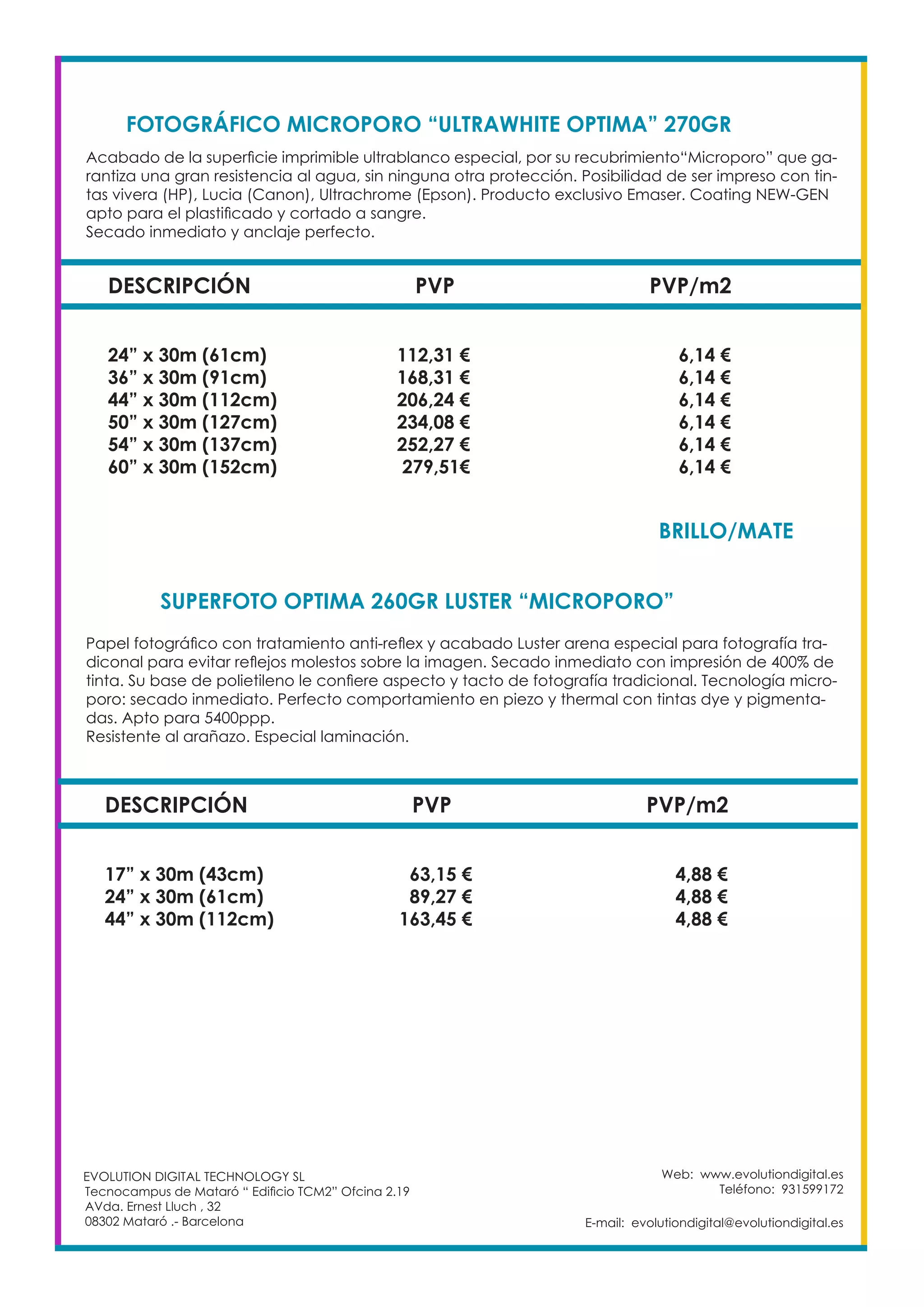Web: www.evolutiondigital.es
Teléfono: 931599172
E-mail: evolutiondigital@evolutiondigital.es
DESCRIPCIÓN PVP PVP/m2
24” x 30m (61cm) 112,31 € 6,14 €
36” x 30m (91cm) 168,31 € 6,14 €
44” x 30m (112cm) 206,24 € 6,14 €
50” x 30m (127cm) 234,08 € 6,14 €
54” x 30m (137cm) 252,27 € 6,14 €
60” x 30m (152cm) 279,51€ 6,14 €
FOTOGRÁFICO MICROPORO “ULTRAWHITE OPTIMA” 270GR	
SUPERFOTO OPTIMA 260GR LUSTER “MICROPORO”	
EVOLUTION DIGITAL TECHNOLOGY SL
Tecnocampus de Mataró “ Edificio TCM2” Ofcina 2.19
AVda. Ernest Lluch , 32
08302 Mataró .- Barcelona
Acabado de la superficie imprimible ultrablanco especial, por su recubrimiento“Microporo” que ga-
rantiza una gran resistencia al agua, sin ninguna otra protección. Posibilidad de ser impreso con tin-
tas vivera (HP), Lucia (Canon), Ultrachrome (Epson). Producto exclusivo Emaser. Coating NEW-GEN
apto para el plastificado y cortado a sangre.
Secado inmediato y anclaje perfecto.
Papel fotográfico con tratamiento anti-reflex y acabado Luster arena especial para fotografía tra-
diconal para evitar reflejos molestos sobre la imagen. Secado inmediato con impresión de 400% de
tinta. Su base de polietileno le confiere aspecto y tacto de fotografía tradicional. Tecnología micro-
poro: secado inmediato. Perfecto comportamiento en piezo y thermal con tintas dye y pigmenta-
das. Apto para 5400ppp.
Resistente al arañazo. Especial laminación.
DESCRIPCIÓN PVP PVP/m2
17” x 30m (43cm) 63,15 € 4,88 €
24” x 30m (61cm) 89,27 € 4,88 €
44” x 30m (112cm) 163,45 € 4,88 €
BRILLO/MATE	
 