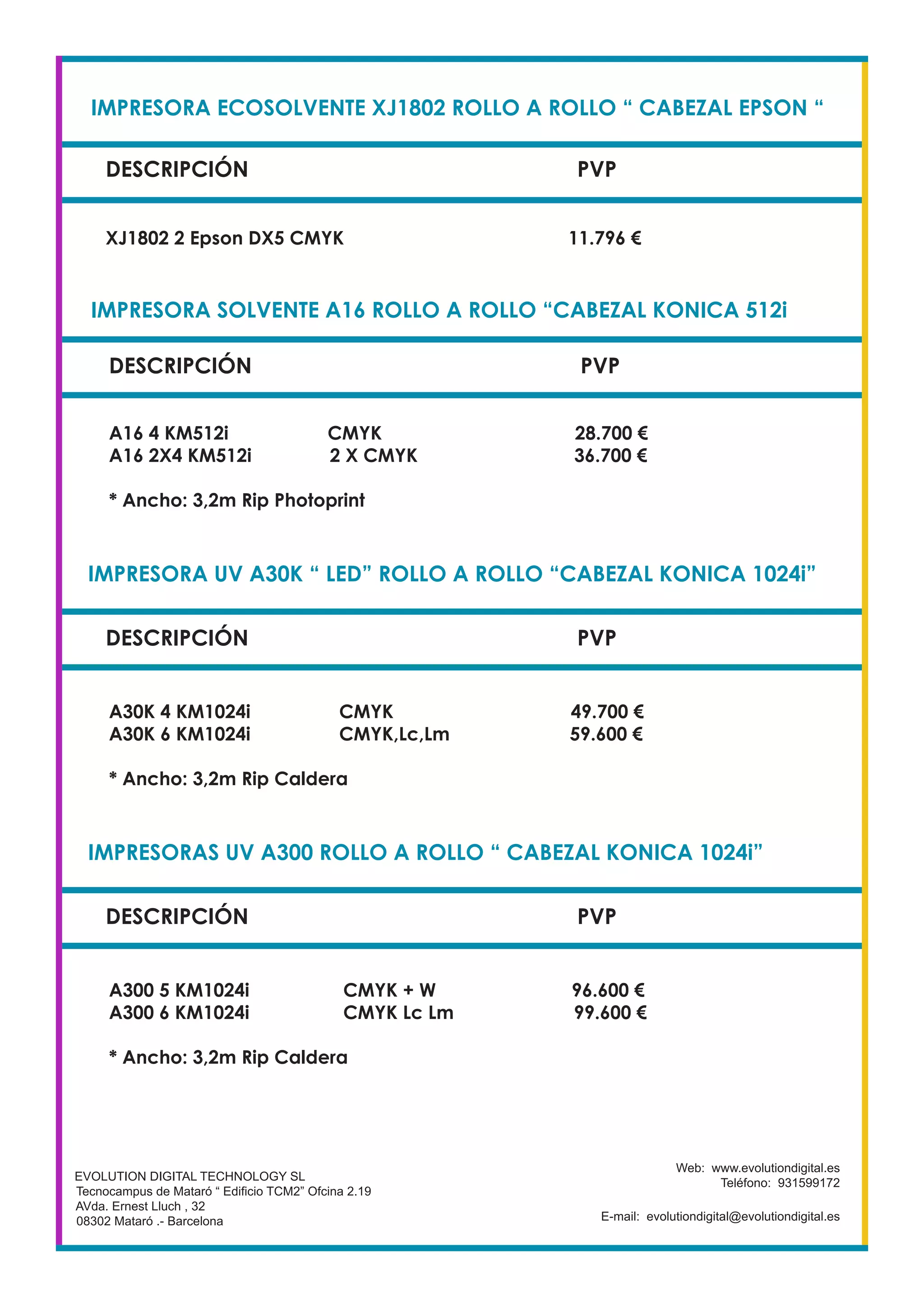 IMPRESORA ECOSOLVENTE XJ1802 ROLLO A ROLLO “ CABEZAL EPSON “
DESCRIPCIÓN PVP
XJ1802 2 Epson DX5 CMYK 11.796 €
EVOLUTION DIGITAL TECHNOLOGY SL
Tecnocampus de Mataró “ Edificio TCM2” Ofcina 2.19
AVda. Ernest Lluch , 32
08302 Mataró .- Barcelona
Web: www.evolutiondigital.es
Teléfono: 931599172
E-mail: evolutiondigital@evolutiondigital.es
DESCRIPCIÓN PVP
IMPRESORA SOLVENTE A16 ROLLO A ROLLO “CABEZAL KONICA 512i
IMPRESORA UV A30K “ LED” ROLLO A ROLLO “CABEZAL KONICA 1024i”
A16 4 KM512i CMYK 28.700 €
A16 2X4 KM512i 2 X CMYK 36.700 €
* Ancho: 3,2m Rip Photoprint
DESCRIPCIÓN PVP
A30K 4 KM1024i CMYK 49.700 €
A30K 6 KM1024i CMYK,Lc,Lm 59.600 €
* Ancho: 3,2m Rip Caldera
IMPRESORAS UV A300 ROLLO A ROLLO “ CABEZAL KONICA 1024i”
DESCRIPCIÓN PVP
A300 5 KM1024i CMYK + W 96.600 €
A300 6 KM1024i CMYK Lc Lm 99.600 €
* Ancho: 3,2m Rip Caldera
 