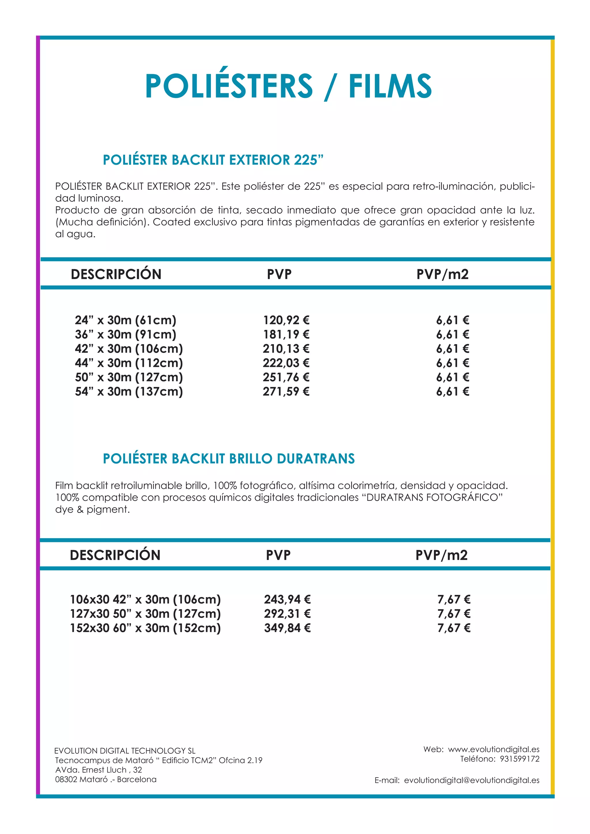Web: www.evolutiondigital.es
Teléfono: 931599172
E-mail: evolutiondigital@evolutiondigital.es
DESCRIPCIÓN PVP PVP/m2
24” x 30m (61cm) 120,92 € 6,61 €
36” x 30m (91cm) 181,19 € 6,61 €
42” x 30m (106cm) 210,13 € 6,61 €
44” x 30m (112cm) 222,03 € 6,61 €
50” x 30m (127cm) 251,76 € 6,61 €
54” x 30m (137cm) 271,59 € 6,61 €
POLIÉSTER BACKLIT EXTERIOR 225”
POLIÉSTER BACKLIT BRILLO DURATRANS		
EVOLUTION DIGITAL TECHNOLOGY SL
Tecnocampus de Mataró “ Edificio TCM2” Ofcina 2.19
AVda. Ernest Lluch , 32
08302 Mataró .- Barcelona
POLIÉSTER BACKLIT EXTERIOR 225”. Este poliéster de 225” es especial para retro-iluminación, publici-
dad luminosa.
Producto de gran absorción de tinta, secado inmediato que ofrece gran opacidad ante la luz.
(Mucha definición). Coated exclusivo para tintas pigmentadas de garantías en exterior y resistente
al agua.
Film backlit retroiluminable brillo, 100% fotográfico, altísima colorimetría, densidad y opacidad.
100% compatible con procesos químicos digitales tradicionales “DURATRANS FOTOGRÁFICO”
dye & pigment.
DESCRIPCIÓN PVP PVP/m2
106x30 42” x 30m (106cm) 243,94 € 7,67 €
127x30 50” x 30m (127cm) 292,31 € 7,67 €
152x30 60” x 30m (152cm) 349,84 € 7,67 €
POLIÉSTERS / FILMS
 