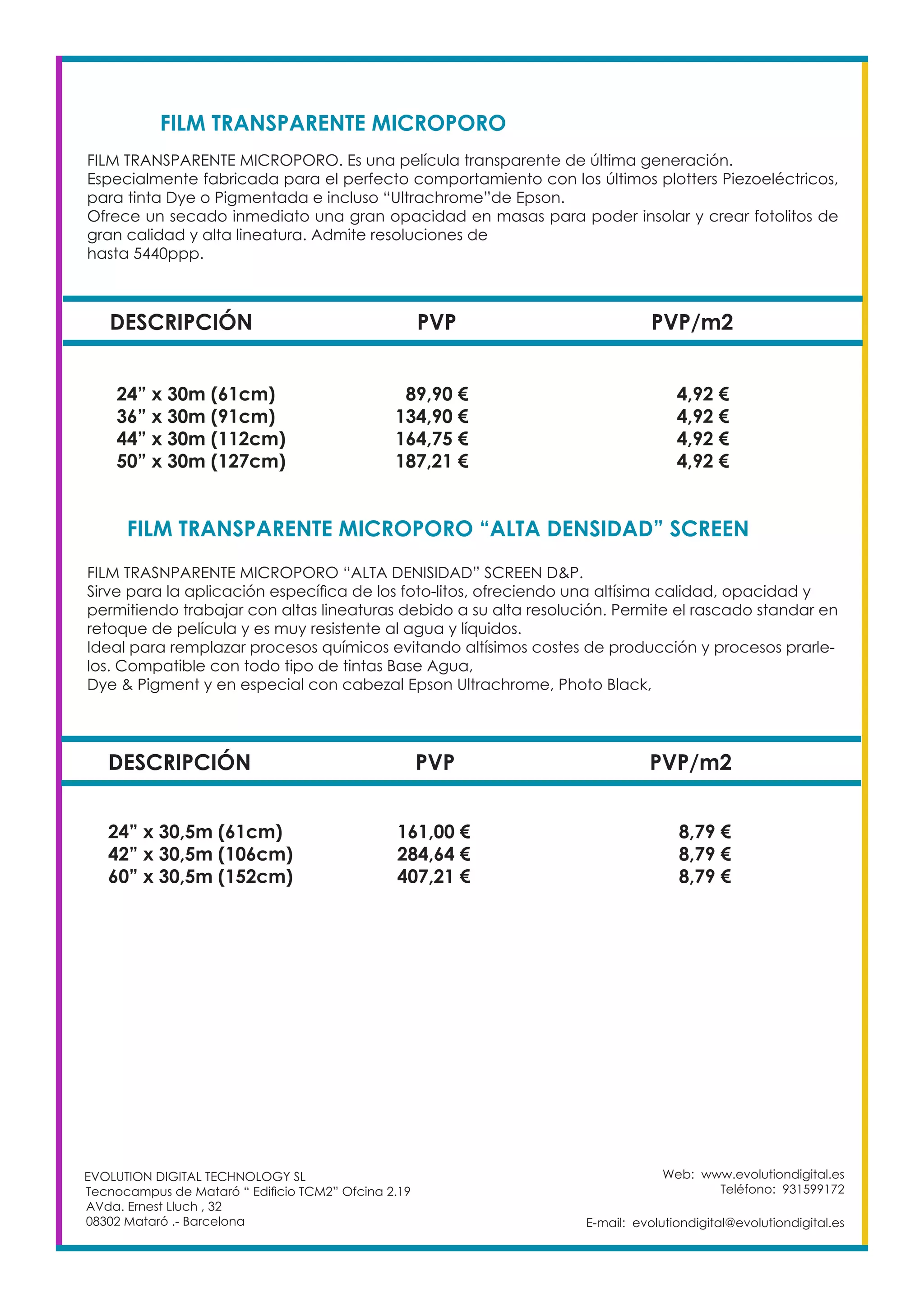 Web: www.evolutiondigital.es
Teléfono: 931599172
E-mail: evolutiondigital@evolutiondigital.es
DESCRIPCIÓN PVP PVP/m2
24” x 30m (61cm) 89,90 € 4,92 €
36” x 30m (91cm) 134,90 € 4,92 €
44” x 30m (112cm) 164,75 € 4,92 €
50” x 30m (127cm) 187,21 € 4,92 €
FILM TRANSPARENTE MICROPORO
FILM TRANSPARENTE MICROPORO “ALTA DENSIDAD” SCREEN	
EVOLUTION DIGITAL TECHNOLOGY SL
Tecnocampus de Mataró “ Edificio TCM2” Ofcina 2.19
AVda. Ernest Lluch , 32
08302 Mataró .- Barcelona
FILM TRANSPARENTE MICROPORO. Es una película transparente de última generación.
Especialmente fabricada para el perfecto comportamiento con los últimos plotters Piezoeléctricos,
para tinta Dye o Pigmentada e incluso “Ultrachrome”de Epson.
Ofrece un secado inmediato una gran opacidad en masas para poder insolar y crear fotolitos de
gran calidad y alta lineatura. Admite resoluciones de
hasta 5440ppp.
FILM TRASNPARENTE MICROPORO “ALTA DENISIDAD” SCREEN D&P.
Sirve para la aplicación específica de los foto-litos, ofreciendo una altísima calidad, opacidad y
permitiendo trabajar con altas lineaturas debido a su alta resolución. Permite el rascado standar en
retoque de película y es muy resistente al agua y líquidos.
Ideal para remplazar procesos químicos evitando altísimos costes de producción y procesos prarle-
los. Compatible con todo tipo de tintas Base Agua,
Dye & Pigment y en especial con cabezal Epson Ultrachrome, Photo Black,
DESCRIPCIÓN PVP PVP/m2
24” x 30,5m (61cm) 161,00 € 8,79 €
42” x 30,5m (106cm) 284,64 € 8,79 €
60” x 30,5m (152cm) 407,21 € 8,79 €
 