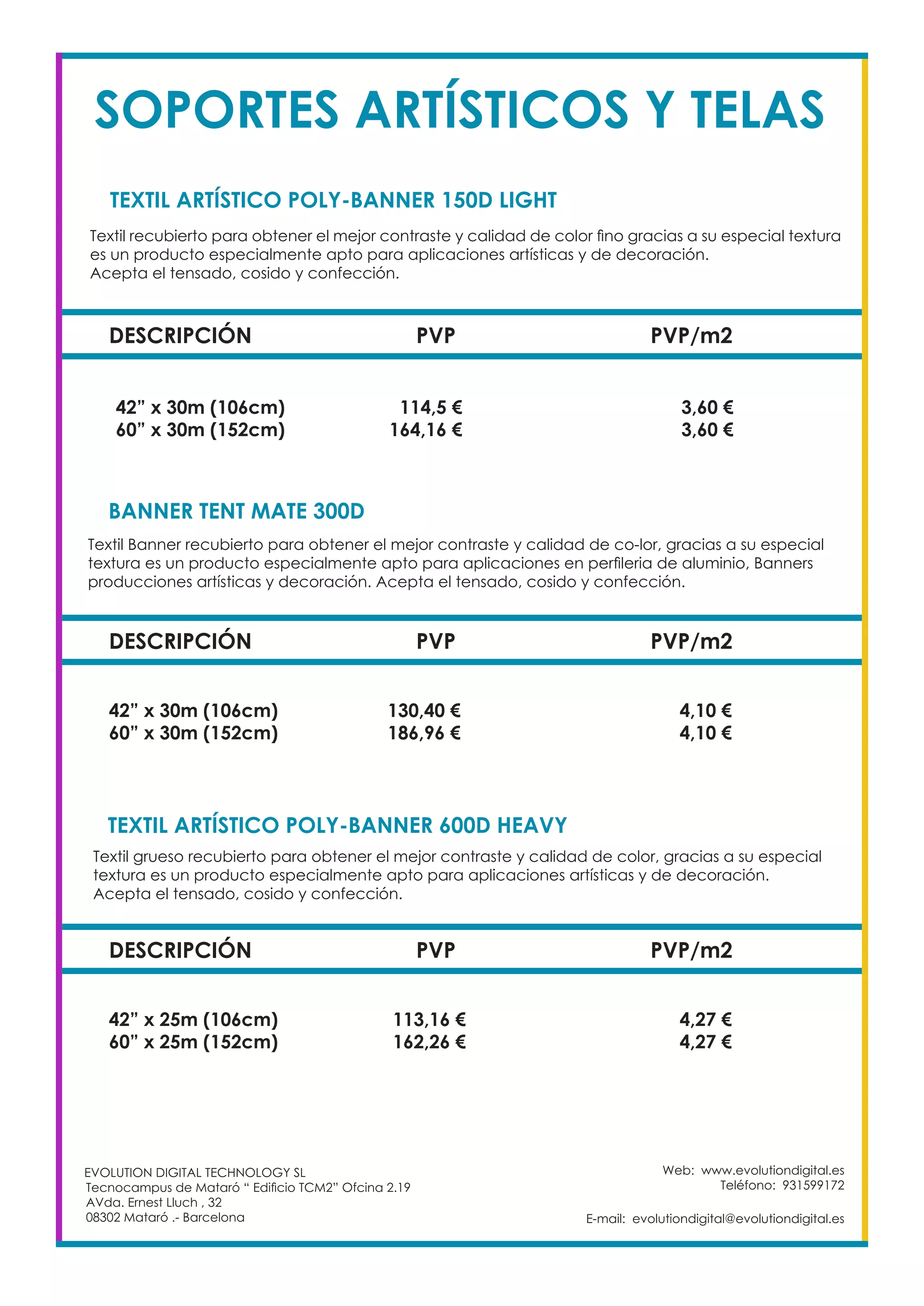 Web: www.evolutiondigital.es
Teléfono: 931599172
E-mail: evolutiondigital@evolutiondigital.es
EVOLUTION DIGITAL TECHNOLOGY SL
Tecnocampus de Mataró “ Edificio TCM2” Ofcina 2.19
AVda. Ernest Lluch , 32
08302 Mataró .- Barcelona
SOPORTES ARTÍSTICOS Y TELAS
DESCRIPCIÓN PVP PVP/m2
42” x 30m (106cm) 114,5 € 3,60 €
60” x 30m (152cm) 164,16 € 3,60 €
TEXTIL ARTÍSTICO POLY-BANNER 150D LIGHT		
BANNER TENT MATE 300D	
Textil recubierto para obtener el mejor contraste y calidad de color fino gracias a su especial textura
es un producto especialmente apto para aplicaciones artísticas y de decoración.
Acepta el tensado, cosido y confección.
Textil Banner recubierto para obtener el mejor contraste y calidad de co-lor, gracias a su especial
textura es un producto especialmente apto para aplicaciones en perfileria de aluminio, Banners
producciones artísticas y decoración. Acepta el tensado, cosido y confección.
DESCRIPCIÓN PVP PVP/m2
42” x 30m (106cm) 130,40 € 4,10 €
60” x 30m (152cm) 186,96 € 4,10 €
TEXTIL ARTÍSTICO POLY-BANNER 600D HEAVY		
Textil grueso recubierto para obtener el mejor contraste y calidad de color, gracias a su especial
textura es un producto especialmente apto para aplicaciones artísticas y de decoración.
Acepta el tensado, cosido y confección.
DESCRIPCIÓN PVP PVP/m2
42” x 25m (106cm) 113,16 € 4,27 €
60” x 25m (152cm) 162,26 € 4,27 €
 