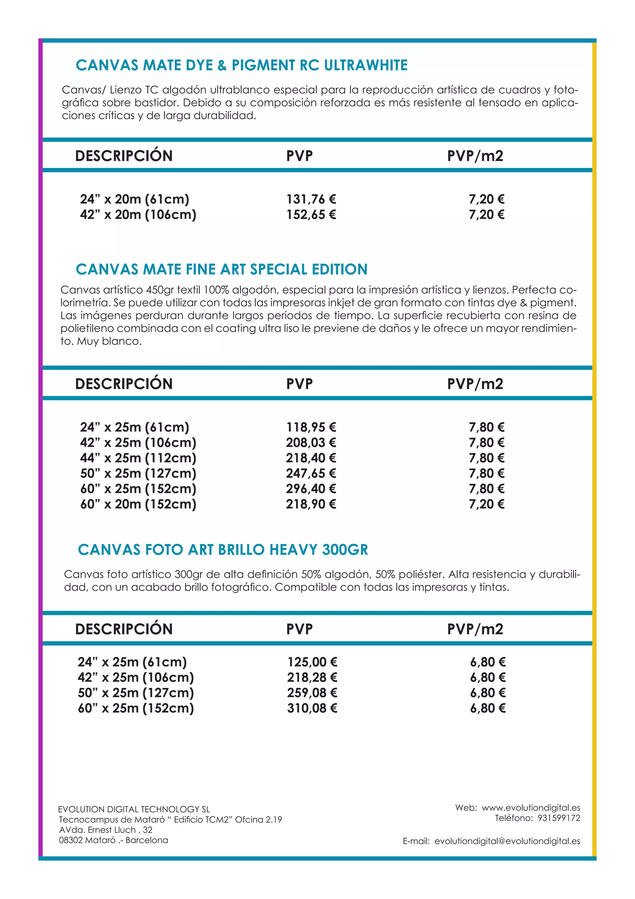Web: www.evolutiondigital.es
Teléfono: 931599172
E-mail: evolutiondigital@evolutiondigital.es
EVOLUTION DIGITAL TECHNOLOGY SL
Tecnocampus de Mataró “ Edificio TCM2” Ofcina 2.19
AVda. Ernest Lluch , 32
08302 Mataró .- Barcelona
DESCRIPCIÓN PVP PVP/m2
24” x 20m (61cm) 131,76 € 7,20 €
42” x 20m (106cm) 152,65 € 7,20 €
CANVAS MATE DYE & PIGMENT RC ULTRAWHITE		
Canvas/ Lienzo TC algodón ultrablanco especial para la reproducción artística de cuadros y foto-
gráfica sobre bastidor. Debido a su composición reforzada es más resistente al tensado en aplica-
ciones críticas y de larga durabilidad.
DESCRIPCIÓN PVP PVP/m2
24” x 25m (61cm) 118,95 € 7,80 €
42” x 25m (106cm) 208,03 € 7,80 €
44” x 25m (112cm) 218,40 € 7,80 €
50” x 25m (127cm) 247,65 € 7,80 €
60” x 25m (152cm) 296,40 € 7,80 €
60” x 20m (152cm) 218,90 € 7,20 €
CANVAS MATE FINE ART SPECIAL EDITION
Canvas artístico 450gr textil 100% algodón, especial para la impresión artística y lienzos. Perfecta co-
lorimetría. Se puede utilizar con todas las impresoras inkjet de gran formato con tintas dye & pigment.
Las imágenes perduran durante largos periodos de tiempo. La superficie recubierta con resina de
polietileno combinada con el coating ultra liso le previene de daños y le ofrece un mayor rendimien-
to. Muy blanco.
DESCRIPCIÓN PVP PVP/m2
24” x 25m (61cm) 125,00 € 6,80 €
42” x 25m (106cm) 218,28 € 6,80 €
50” x 25m (127cm) 259,08 € 6,80 €
60” x 25m (152cm) 310,08 € 6,80 €
CANVAS FOTO ART BRILLO HEAVY 300GR
Canvas foto artístico 300gr de alta definición 50% algodón, 50% poliéster. Alta resistencia y durabili-
dad, con un acabado brillo fotográfico. Compatible con todas las impresoras y tintas.
 