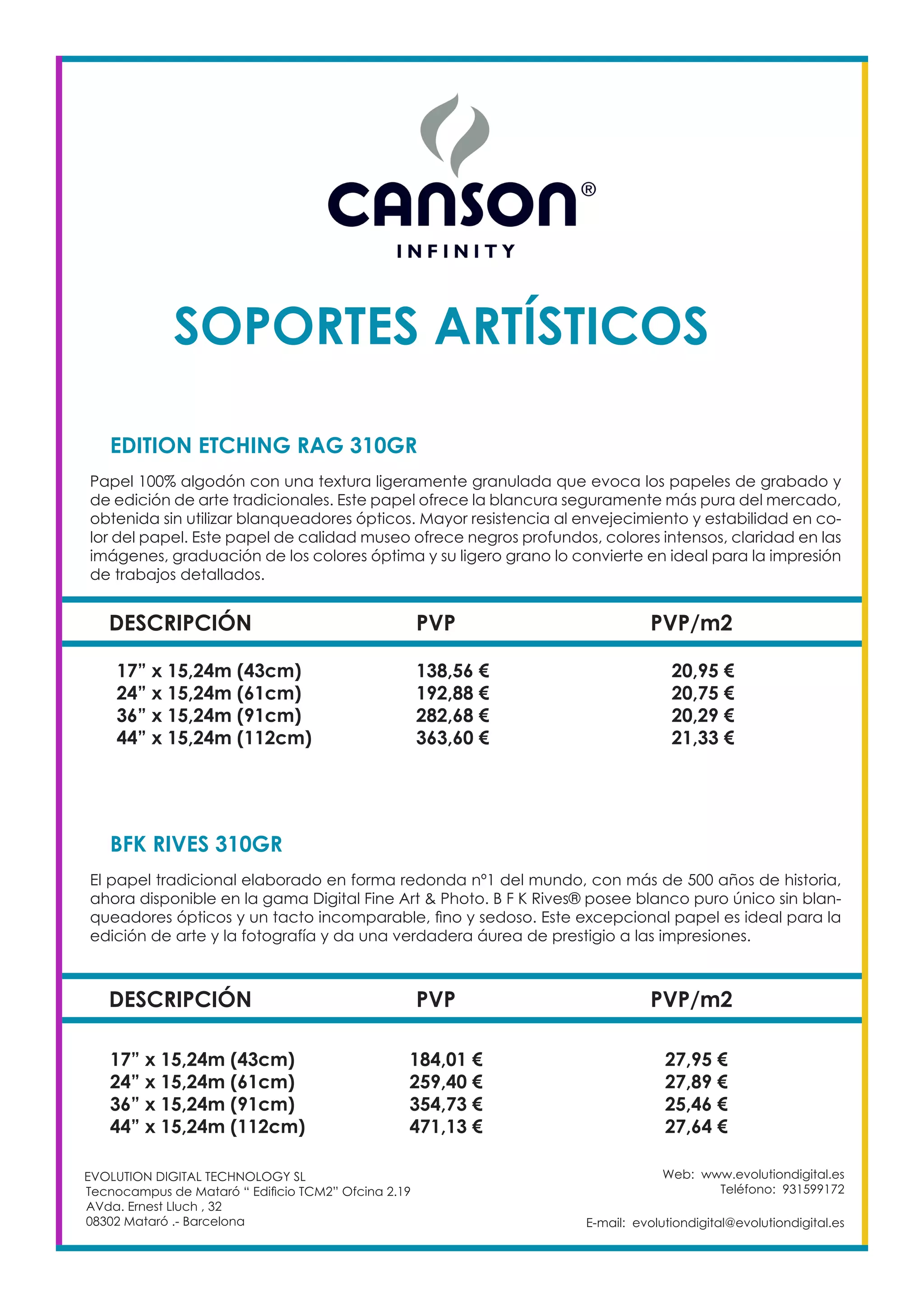 Web: www.evolutiondigital.es
Teléfono: 931599172
E-mail: evolutiondigital@evolutiondigital.es
EVOLUTION DIGITAL TECHNOLOGY SL
Tecnocampus de Mataró “ Edificio TCM2” Ofcina 2.19
AVda. Ernest Lluch , 32
08302 Mataró .- Barcelona
SOPORTES ARTÍSTICOS
DESCRIPCIÓN PVP PVP/m2
EDITION ETCHING RAG 310GR	
Papel 100% algodón con una textura ligeramente granulada que evoca los papeles de grabado y
de edición de arte tradicionales. Este papel ofrece la blancura seguramente más pura del mercado,
obtenida sin utilizar blanqueadores ópticos. Mayor resistencia al envejecimiento y estabilidad en co-
lor del papel. Este papel de calidad museo ofrece negros profundos, colores intensos, claridad en las
imágenes, graduación de los colores óptima y su ligero grano lo convierte en ideal para la impresión
de trabajos detallados.
17” x 15,24m (43cm) 138,56 € 20,95 €
24” x 15,24m (61cm) 192,88 € 20,75 €
36” x 15,24m (91cm) 282,68 € 20,29 €
44” x 15,24m (112cm) 363,60 € 21,33 €
DESCRIPCIÓN PVP PVP/m2
BFK RIVES 310GR	
El papel tradicional elaborado en forma redonda nº1 del mundo, con más de 500 años de historia,
ahora disponible en la gama Digital Fine Art & Photo. B F K Rives® posee blanco puro único sin blan-
queadores ópticos y un tacto incomparable, fino y sedoso. Este excepcional papel es ideal para la
edición de arte y la fotografía y da una verdadera áurea de prestigio a las impresiones.
17” x 15,24m (43cm) 184,01 € 27,95 €
24” x 15,24m (61cm) 259,40 € 27,89 €
36” x 15,24m (91cm) 354,73 € 25,46 €
44” x 15,24m (112cm) 471,13 € 27,64 €
 