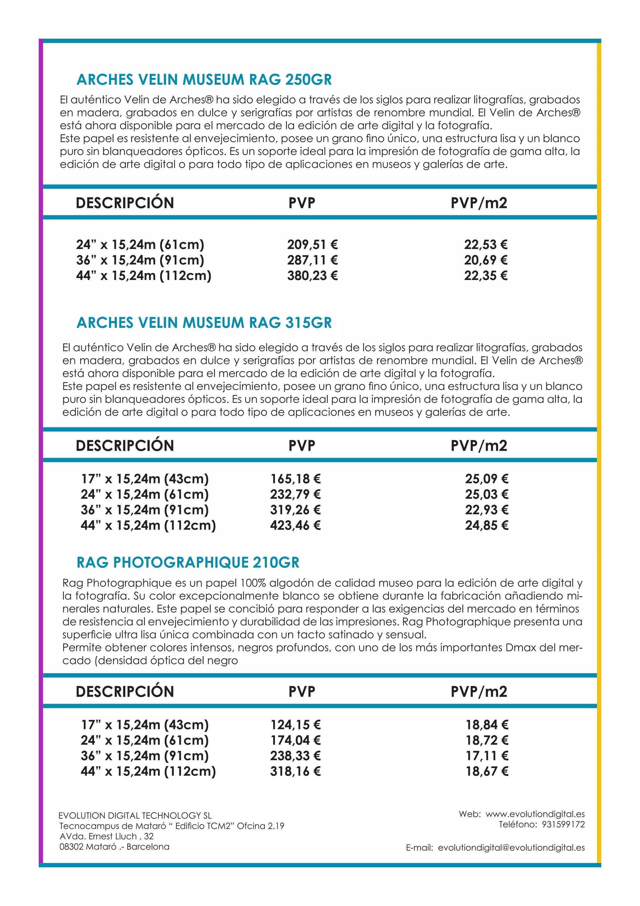 Web: www.evolutiondigital.es
Teléfono: 931599172
E-mail: evolutiondigital@evolutiondigital.es
EVOLUTION DIGITAL TECHNOLOGY SL
Tecnocampus de Mataró “ Edificio TCM2” Ofcina 2.19
AVda. Ernest Lluch , 32
08302 Mataró .- Barcelona
DESCRIPCIÓN PVP PVP/m2
ARCHES VELIN MUSEUM RAG 315GR
El auténtico Velin de Arches® ha sido elegido a través de los siglos para realizar litografías, grabados
en madera, grabados en dulce y serigrafías por artistas de renombre mundial. El Velin de Arches®
está ahora disponible para el mercado de la edición de arte digital y la fotografía.
Este papel es resistente al envejecimiento, posee un grano fino único, una estructura lisa y un blanco
puro sin blanqueadores ópticos. Es un soporte ideal para la impresión de fotografía de gama alta, la
edición de arte digital o para todo tipo de aplicaciones en museos y galerías de arte.
17” x 15,24m (43cm) 165,18 € 25,09 €
24” x 15,24m (61cm) 232,79 € 25,03 €
36” x 15,24m (91cm) 319,26 € 22,93 €
44” x 15,24m (112cm) 423,46 € 24,85 €
DESCRIPCIÓN PVP PVP/m2
ARCHES VELIN MUSEUM RAG 250GR			
El auténtico Velin de Arches® ha sido elegido a través de los siglos para realizar litografías, grabados
en madera, grabados en dulce y serigrafías por artistas de renombre mundial. El Velin de Arches®
está ahora disponible para el mercado de la edición de arte digital y la fotografía.
Este papel es resistente al envejecimiento, posee un grano fino único, una estructura lisa y un blanco
puro sin blanqueadores ópticos. Es un soporte ideal para la impresión de fotografía de gama alta, la
edición de arte digital o para todo tipo de aplicaciones en museos y galerías de arte.
24” x 15,24m (61cm) 209,51 € 22,53 €
36” x 15,24m (91cm) 287,11 € 20,69 €
44” x 15,24m (112cm) 380,23 € 22,35 €
DESCRIPCIÓN PVP PVP/m2
RAG PHOTOGRAPHIQUE 210GR
Rag Photographique es un papel 100% algodón de calidad museo para la edición de arte digital y
la fotografía. Su color excepcionalmente blanco se obtiene durante la fabricación añadiendo mi-
nerales naturales. Este papel se concibió para responder a las exigencias del mercado en términos
de resistencia al envejecimiento y durabilidad de las impresiones. Rag Photographique presenta una
superficie ultra lisa única combinada con un tacto satinado y sensual.
Permite obtener colores intensos, negros profundos, con uno de los más importantes Dmax del mer-
cado (densidad óptica del negro
17” x 15,24m (43cm) 124,15 € 18,84 €
24” x 15,24m (61cm) 174,04 € 18,72 €
36” x 15,24m (91cm) 238,33 € 17,11 €
44” x 15,24m (112cm) 318,16 € 18,67 €
 