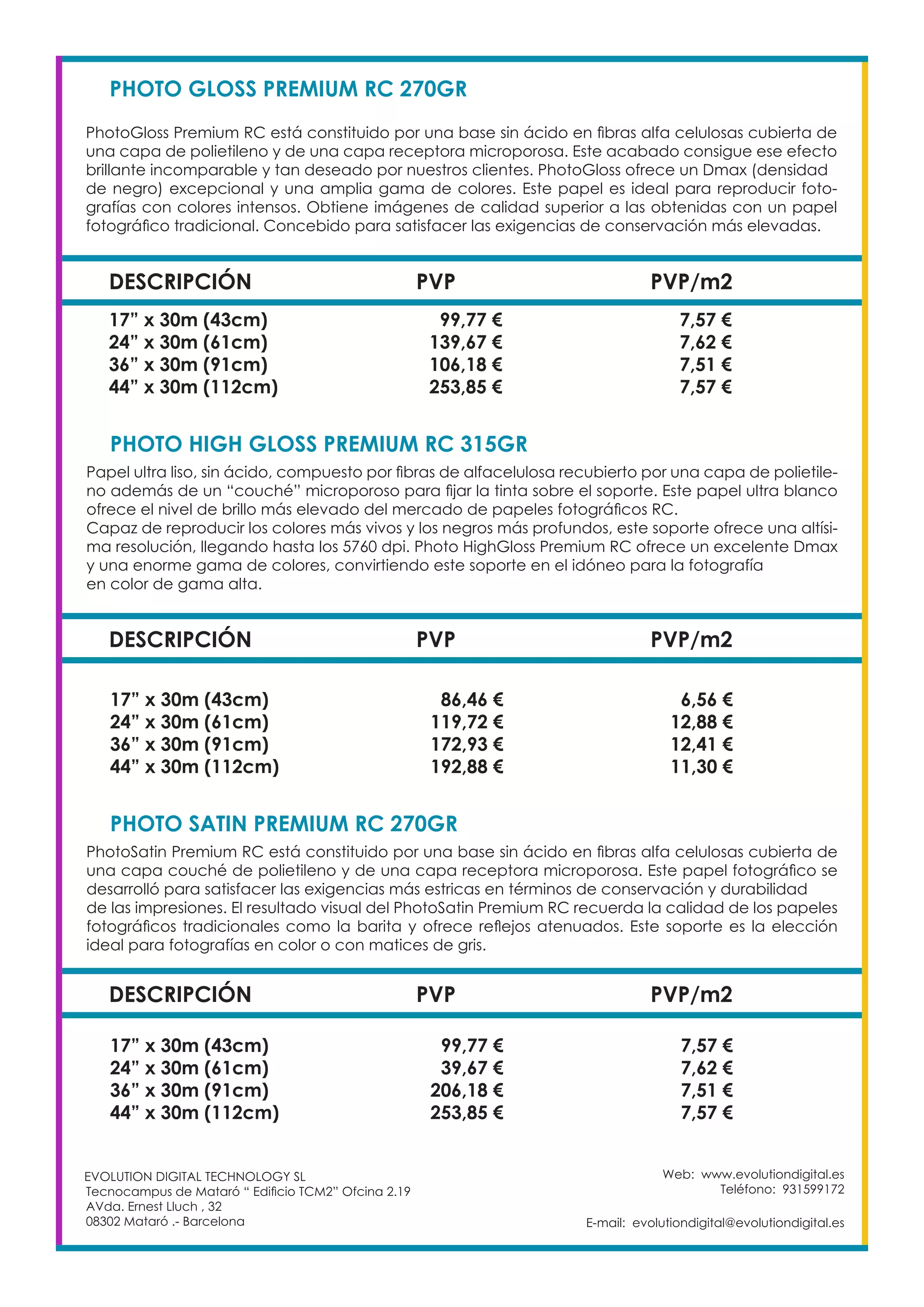 Web: www.evolutiondigital.es
Teléfono: 931599172
E-mail: evolutiondigital@evolutiondigital.es
EVOLUTION DIGITAL TECHNOLOGY SL
Tecnocampus de Mataró “ Edificio TCM2” Ofcina 2.19
AVda. Ernest Lluch , 32
08302 Mataró .- Barcelona
DESCRIPCIÓN PVP PVP/m2
PHOTO GLOSS PREMIUM RC 270GR				
PhotoGloss Premium RC está constituido por una base sin ácido en fibras alfa celulosas cubierta de
una capa de polietileno y de una capa receptora microporosa. Este acabado consigue ese efecto
brillante incomparable y tan deseado por nuestros clientes. PhotoGloss ofrece un Dmax (densidad
de negro) excepcional y una amplia gama de colores. Este papel es ideal para reproducir foto-
grafías con colores intensos. Obtiene imágenes de calidad superior a las obtenidas con un papel
fotográfico tradicional. Concebido para satisfacer las exigencias de conservación más elevadas.
17” x 30m (43cm) 99,77 € 7,57 €
24” x 30m (61cm) 139,67 € 7,62 €
36” x 30m (91cm) 106,18 € 7,51 €
44” x 30m (112cm) 253,85 € 7,57 €
DESCRIPCIÓN PVP PVP/m2
PHOTO HIGH GLOSS PREMIUM RC 315GR			
Papel ultra liso, sin ácido, compuesto por fibras de alfacelulosa recubierto por una capa de polietile-
no además de un “couché” microporoso para fijar la tinta sobre el soporte. Este papel ultra blanco
ofrece el nivel de brillo más elevado del mercado de papeles fotográficos RC.
Capaz de reproducir los colores más vivos y los negros más profundos, este soporte ofrece una altísi-
ma resolución, llegando hasta los 5760 dpi. Photo HighGloss Premium RC ofrece un excelente Dmax
y una enorme gama de colores, convirtiendo este soporte en el idóneo para la fotografía
en color de gama alta.
17” x 30m (43cm) 86,46 € 6,56 €
24” x 30m (61cm) 119,72 € 12,88 €
36” x 30m (91cm) 172,93 € 12,41 €
44” x 30m (112cm) 192,88 € 11,30 €
DESCRIPCIÓN PVP PVP/m2
PHOTO SATIN PREMIUM RC 270GR			
PhotoSatin Premium RC está constituido por una base sin ácido en fibras alfa celulosas cubierta de
una capa couché de polietileno y de una capa receptora microporosa. Este papel fotográfico se
desarrolló para satisfacer las exigencias más estricas en términos de conservación y durabilidad
de las impresiones. El resultado visual del PhotoSatin Premium RC recuerda la calidad de los papeles
fotográficos tradicionales como la barita y ofrece reflejos atenuados. Este soporte es la elección
ideal para fotografías en color o con matices de gris.
17” x 30m (43cm) 99,77 € 7,57 €
24” x 30m (61cm) 39,67 € 7,62 €
36” x 30m (91cm) 206,18 € 7,51 €
44” x 30m (112cm) 253,85 € 7,57 €
 