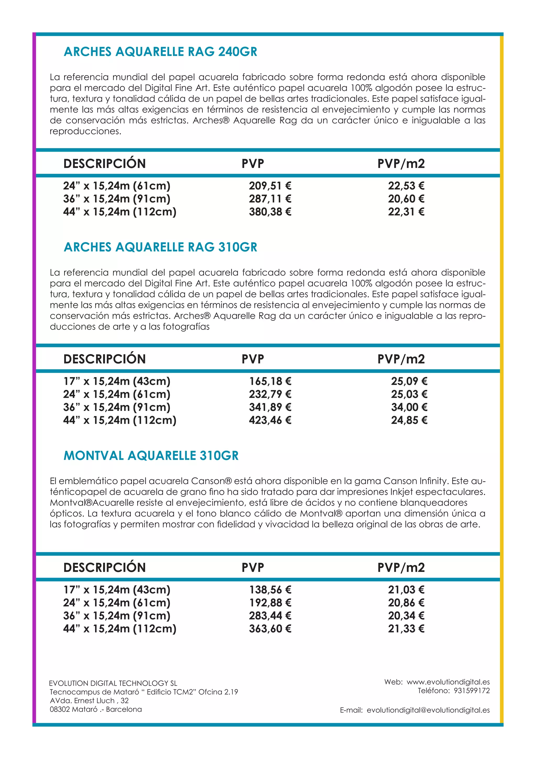 Web: www.evolutiondigital.es
Teléfono: 931599172
E-mail: evolutiondigital@evolutiondigital.es
EVOLUTION DIGITAL TECHNOLOGY SL
Tecnocampus de Mataró “ Edificio TCM2” Ofcina 2.19
AVda. Ernest Lluch , 32
08302 Mataró .- Barcelona
DESCRIPCIÓN PVP PVP/m2
ARCHES AQUARELLE RAG 240GR	
La referencia mundial del papel acuarela fabricado sobre forma redonda está ahora disponible
para el mercado del Digital Fine Art. Este auténtico papel acuarela 100% algodón posee la estruc-
tura, textura y tonalidad cálida de un papel de bellas artes tradicionales. Este papel satisface igual-
mente las más altas exigencias en términos de resistencia al envejecimiento y cumple las normas
de conservación más estrictas. Arches® Aquarelle Rag da un carácter único e inigualable a las
reproducciones.
24” x 15,24m (61cm) 209,51 € 22,53 €
36” x 15,24m (91cm) 287,11 € 20,60 €
44” x 15,24m (112cm) 380,38 € 22,31 €
DESCRIPCIÓN PVP PVP/m2
ARCHES AQUARELLE RAG 310GR	
La referencia mundial del papel acuarela fabricado sobre forma redonda está ahora disponible
para el mercado del Digital Fine Art. Este auténtico papel acuarela 100% algodón posee la estruc-
tura, textura y tonalidad cálida de un papel de bellas artes tradicionales. Este papel satisface igual-
mente las más altas exigencias en términos de resistencia al envejecimiento y cumple las normas de
conservación más estrictas. Arches® Aquarelle Rag da un carácter único e inigualable a las repro-
ducciones de arte y a las fotografías
17” x 15,24m (43cm) 165,18 € 25,09 €
24” x 15,24m (61cm) 232,79 € 25,03 €
36” x 15,24m (91cm) 341,89 € 34,00 €
44” x 15,24m (112cm) 423,46 € 24,85 €
DESCRIPCIÓN PVP PVP/m2
MONTVAL AQUARELLE 310GR
El emblemático papel acuarela Canson® está ahora disponible en la gama Canson Infinity. Este au-
ténticopapel de acuarela de grano fino ha sido tratado para dar impresiones Inkjet espectaculares.
Montval®Acuarelle resiste al envejecimiento, está libre de ácidos y no contiene blanqueadores
ópticos. La textura acuarela y el tono blanco cálido de Montval® aportan una dimensión única a
las fotografías y permiten mostrar con fidelidad y vivacidad la belleza original de las obras de arte.
17” x 15,24m (43cm) 138,56 € 21,03 €
24” x 15,24m (61cm) 192,88 € 20,86 €
36” x 15,24m (91cm) 283,44 € 20,34 €
44” x 15,24m (112cm) 363,60 € 21,33 €
 