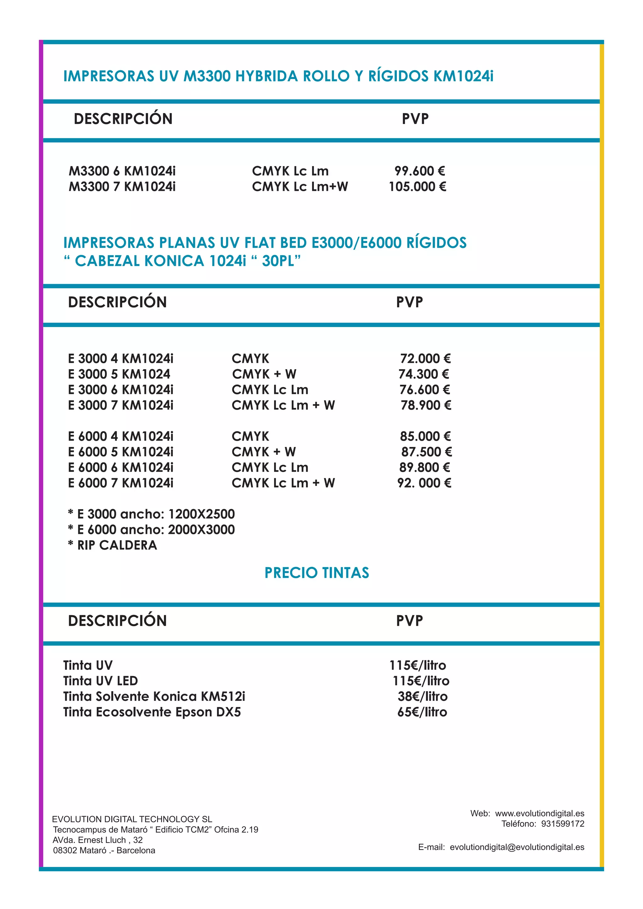 IMPRESORAS UV M3300 HYBRIDA ROLLO Y RÍGIDOS KM1024i
DESCRIPCIÓN PVP
M3300 6 KM1024i CMYK Lc Lm 99.600 €
M3300 7 KM1024i CMYK Lc Lm+W 105.000 €
EVOLUTION DIGITAL TECHNOLOGY SL
Tecnocampus de Mataró “ Edificio TCM2” Ofcina 2.19
AVda. Ernest Lluch , 32
08302 Mataró .- Barcelona
Web: www.evolutiondigital.es
Teléfono: 931599172
E-mail: evolutiondigital@evolutiondigital.es
DESCRIPCIÓN PVP
IMPRESORAS PLANAS UV FLAT BED E3000/E6000 RÍGIDOS
“ CABEZAL KONICA 1024i “ 30PL”
E 3000 4 KM1024i CMYK 72.000 €
E 3000 5 KM1024 CMYK + W 74.300 €
E 3000 6 KM1024i CMYK Lc Lm 76.600 €
E 3000 7 KM1024i CMYK Lc Lm + W 78.900 €
E 6000 4 KM1024i CMYK 85.000 €
E 6000 5 KM1024i CMYK + W 87.500 €
E 6000 6 KM1024i CMYK Lc Lm 89.800 €
E 6000 7 KM1024i CMYK Lc Lm + W 92. 000 €
* E 3000 ancho: 1200X2500
* E 6000 ancho: 2000X3000
* RIP CALDERA
DESCRIPCIÓN PVP
PRECIO TINTAS
Tinta UV 115€/litro
Tinta UV LED 115€/litro
Tinta Solvente Konica KM512i 38€/litro
Tinta Ecosolvente Epson DX5 65€/litro
 