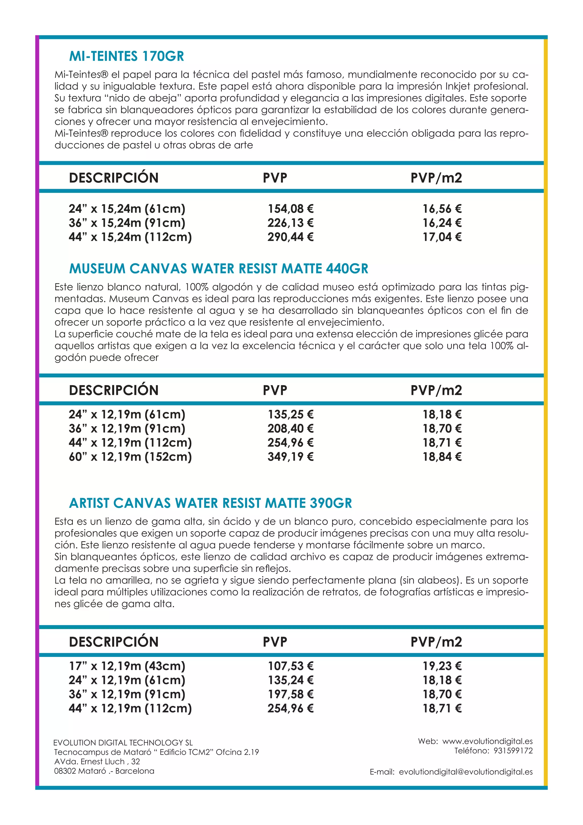 Web: www.evolutiondigital.es
Teléfono: 931599172
E-mail: evolutiondigital@evolutiondigital.es
EVOLUTION DIGITAL TECHNOLOGY SL
Tecnocampus de Mataró “ Edificio TCM2” Ofcina 2.19
AVda. Ernest Lluch , 32
08302 Mataró .- Barcelona
DESCRIPCIÓN PVP PVP/m2
MI-TEINTES 170GR	
Mi-Teintes® el papel para la técnica del pastel más famoso, mundialmente reconocido por su ca-
lidad y su inigualable textura. Este papel está ahora disponible para la impresión Inkjet profesional.
Su textura “nido de abeja” aporta profundidad y elegancia a las impresiones digitales. Este soporte
se fabrica sin blanqueadores ópticos para garantizar la estabilidad de los colores durante genera-
ciones y ofrecer una mayor resistencia al envejecimiento.
Mi-Teintes® reproduce los colores con fidelidad y constituye una elección obligada para las repro-
ducciones de pastel u otras obras de arte
24” x 15,24m (61cm) 154,08 € 16,56 €
36” x 15,24m (91cm) 226,13 € 16,24 €
44” x 15,24m (112cm) 290,44 € 17,04 €
DESCRIPCIÓN PVP PVP/m2
MUSEUM CANVAS WATER RESIST MATTE 440GR
Este lienzo blanco natural, 100% algodón y de calidad museo está optimizado para las tintas pig-
mentadas. Museum Canvas es ideal para las reproducciones más exigentes. Este lienzo posee una
capa que lo hace resistente al agua y se ha desarrollado sin blanqueantes ópticos con el fin de
ofrecer un soporte práctico a la vez que resistente al envejecimiento.
La superficie couché mate de la tela es ideal para una extensa elección de impresiones glicée para
aquellos artistas que exigen a la vez la excelencia técnica y el carácter que solo una tela 100% al-
godón puede ofrecer
24” x 12,19m (61cm) 135,25 € 18,18 €
36” x 12,19m (91cm) 208,40 € 18,70 €
44” x 12,19m (112cm) 254,96 € 18,71 €
60” x 12,19m (152cm) 349,19 € 18,84 €
DESCRIPCIÓN PVP PVP/m2
ARTIST CANVAS WATER RESIST MATTE 390GR
Esta es un lienzo de gama alta, sin ácido y de un blanco puro, concebido especialmente para los
profesionales que exigen un soporte capaz de producir imágenes precisas con una muy alta resolu-
ción. Este lienzo resistente al agua puede tenderse y montarse fácilmente sobre un marco.
Sin blanqueantes ópticos, este lienzo de calidad archivo es capaz de producir imágenes extrema-
damente precisas sobre una superficie sin reflejos.
La tela no amarillea, no se agrieta y sigue siendo perfectamente plana (sin alabeos). Es un soporte
ideal para múltiples utilizaciones como la realización de retratos, de fotografías artísticas e impresio-
nes glicée de gama alta.
17” x 12,19m (43cm) 107,53 € 19,23 €
24” x 12,19m (61cm) 135,24 € 18,18 €
36” x 12,19m (91cm) 197,58 € 18,70 €
44” x 12,19m (112cm) 254,96 € 18,71 €
 
