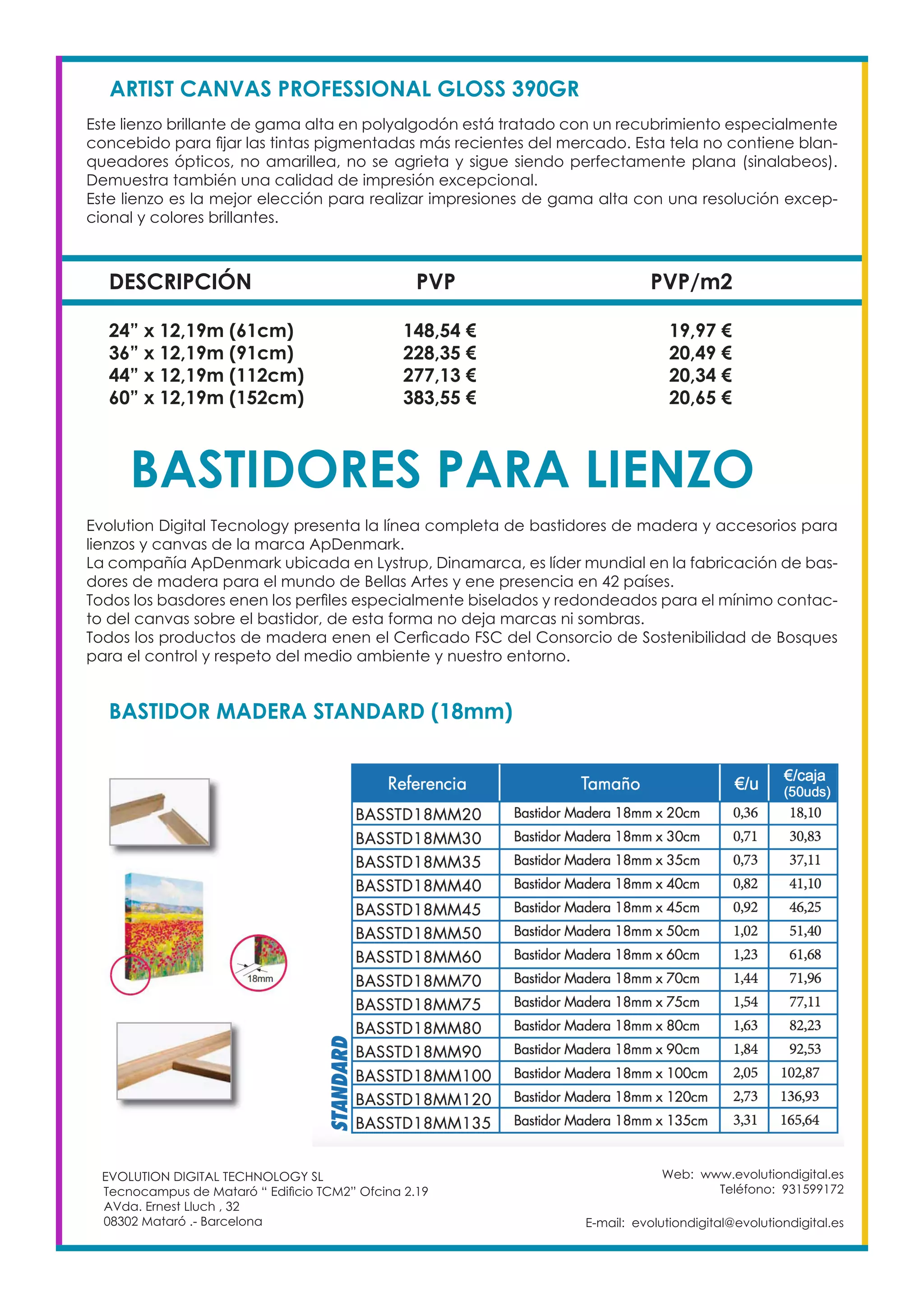 Web: www.evolutiondigital.es
Teléfono: 931599172
E-mail: evolutiondigital@evolutiondigital.es
EVOLUTION DIGITAL TECHNOLOGY SL
Tecnocampus de Mataró “ Edificio TCM2” Ofcina 2.19
AVda. Ernest Lluch , 32
08302 Mataró .- Barcelona
DESCRIPCIÓN PVP PVP/m2
ARTIST CANVAS PROFESSIONAL GLOSS 390GR
Este lienzo brillante de gama alta en polyalgodón está tratado con un recubrimiento especialmente
concebido para fijar las tintas pigmentadas más recientes del mercado. Esta tela no contiene blan-
queadores ópticos, no amarillea, no se agrieta y sigue siendo perfectamente plana (sinalabeos).
Demuestra también una calidad de impresión excepcional.
Este lienzo es la mejor elección para realizar impresiones de gama alta con una resolución excep-
cional y colores brillantes.
24” x 12,19m (61cm) 148,54 € 19,97 €
36” x 12,19m (91cm) 228,35 € 20,49 €
44” x 12,19m (112cm) 277,13 € 20,34 €
60” x 12,19m (152cm) 383,55 € 20,65 €
BASTIDORES PARA LIENZO
Evolution Digital Tecnology presenta la línea completa de bastidores de madera y accesorios para
lienzos y canvas de la marca ApDenmark.
La compañía ApDenmark ubicada en Lystrup, Dinamarca, es líder mundial en la fabricación de bas-
dores de madera para el mundo de Bellas Artes y ene presencia en 42 países.
Todos los basdores enen los perfiles especialmente biselados y redondeados para el mínimo contac-
to del canvas sobre el bastidor, de esta forma no deja marcas ni sombras.
Todos los productos de madera enen el Cerficado FSC del Consorcio de Sostenibilidad de Bosques
para el control y respeto del medio ambiente y nuestro entorno.
BASTIDOR MADERA STANDARD (18mm)
 