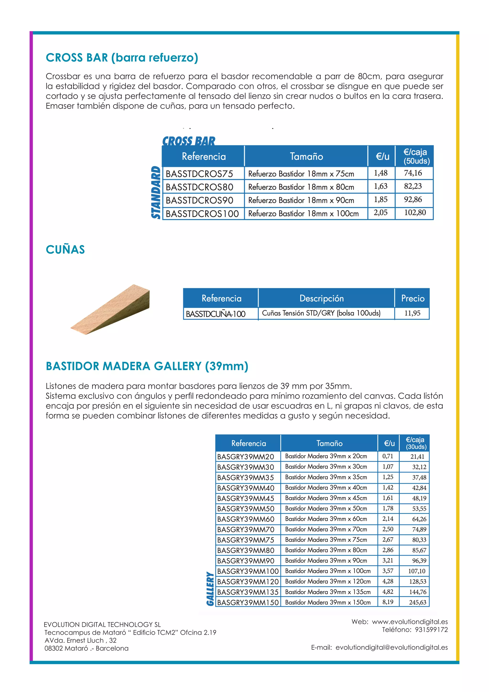 Web: www.evolutiondigital.es
Teléfono: 931599172
E-mail: evolutiondigital@evolutiondigital.es
EVOLUTION DIGITAL TECHNOLOGY SL
Tecnocampus de Mataró “ Edificio TCM2” Ofcina 2.19
AVda. Ernest Lluch , 32
08302 Mataró .- Barcelona
CROSS BAR (barra refuerzo)
Crossbar es una barra de refuerzo para el basdor recomendable a parr de 80cm, para asegurar
la estabilidad y rigidez del basdor. Comparado con otros, el crossbar se disngue en que puede ser
cortado y se ajusta perfectamente al tensado del lienzo sin crear nudos o bultos en la cara trasera.
Emaser también dispone de cuñas, para un tensado perfecto.
CUÑAS
BASTIDOR MADERA GALLERY (39mm)
Listones de madera para montar basdores para lienzos de 39 mm por 35mm.
Sistema exclusivo con ángulos y perfil redondeado para mínimo rozamiento del canvas. Cada listón
encaja por presión en el siguiente sin necesidad de usar escuadras en L, ni grapas ni clavos, de esta
forma se pueden combinar listones de diferentes medidas a gusto y según necesidad.
 