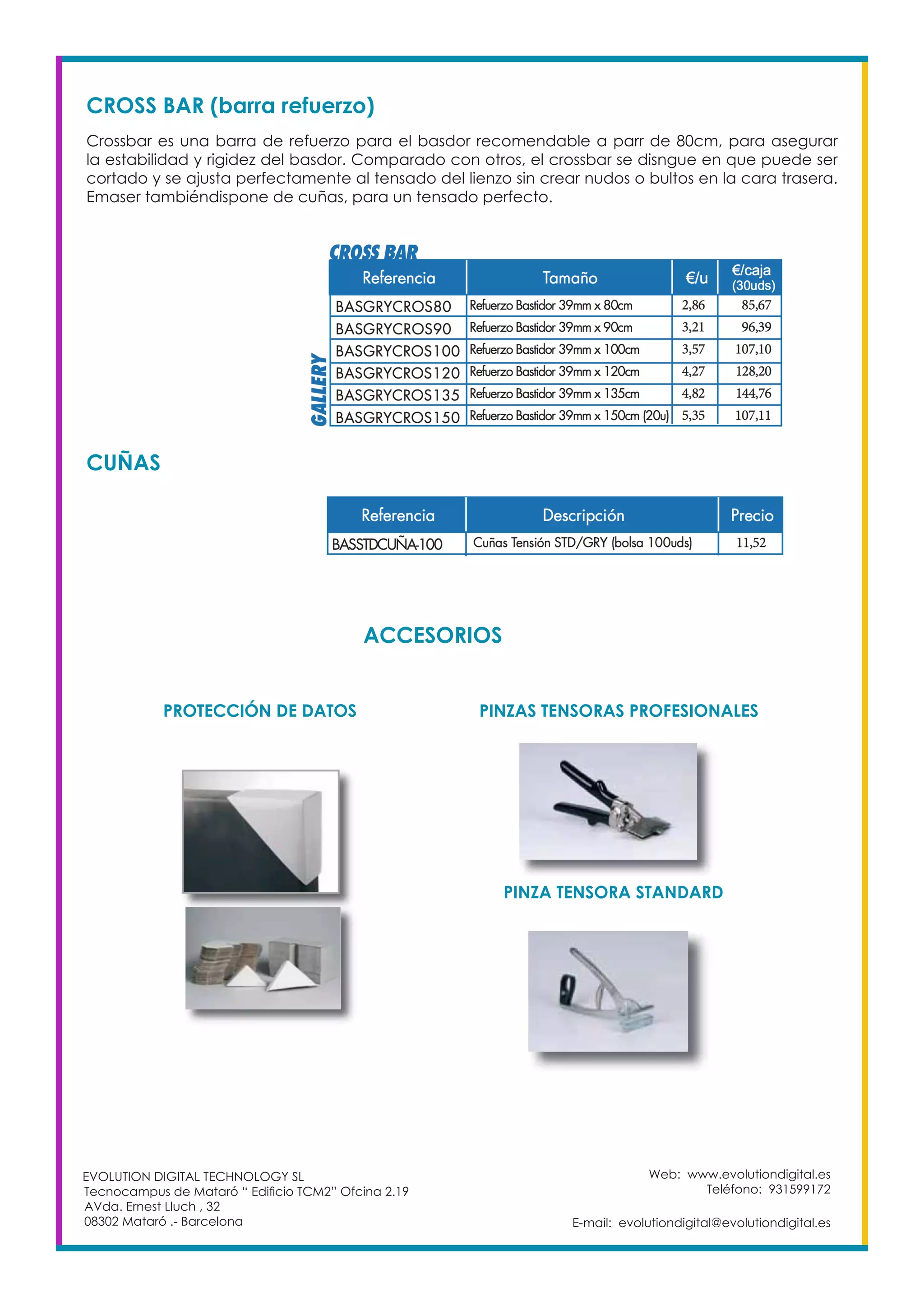 Web: www.evolutiondigital.es
Teléfono: 931599172
E-mail: evolutiondigital@evolutiondigital.es
EVOLUTION DIGITAL TECHNOLOGY SL
Tecnocampus de Mataró “ Edificio TCM2” Ofcina 2.19
AVda. Ernest Lluch , 32
08302 Mataró .- Barcelona
CROSS BAR (barra refuerzo)
Crossbar es una barra de refuerzo para el basdor recomendable a parr de 80cm, para asegurar
la estabilidad y rigidez del basdor. Comparado con otros, el crossbar se disngue en que puede ser
cortado y se ajusta perfectamente al tensado del lienzo sin crear nudos o bultos en la cara trasera.
Emaser tambiéndispone de cuñas, para un tensado perfecto.
CUÑAS
ACCESORIOS
PROTECCIÓN DE DATOS PINZAS TENSORAS PROFESIONALES
PINZA TENSORA STANDARD
 