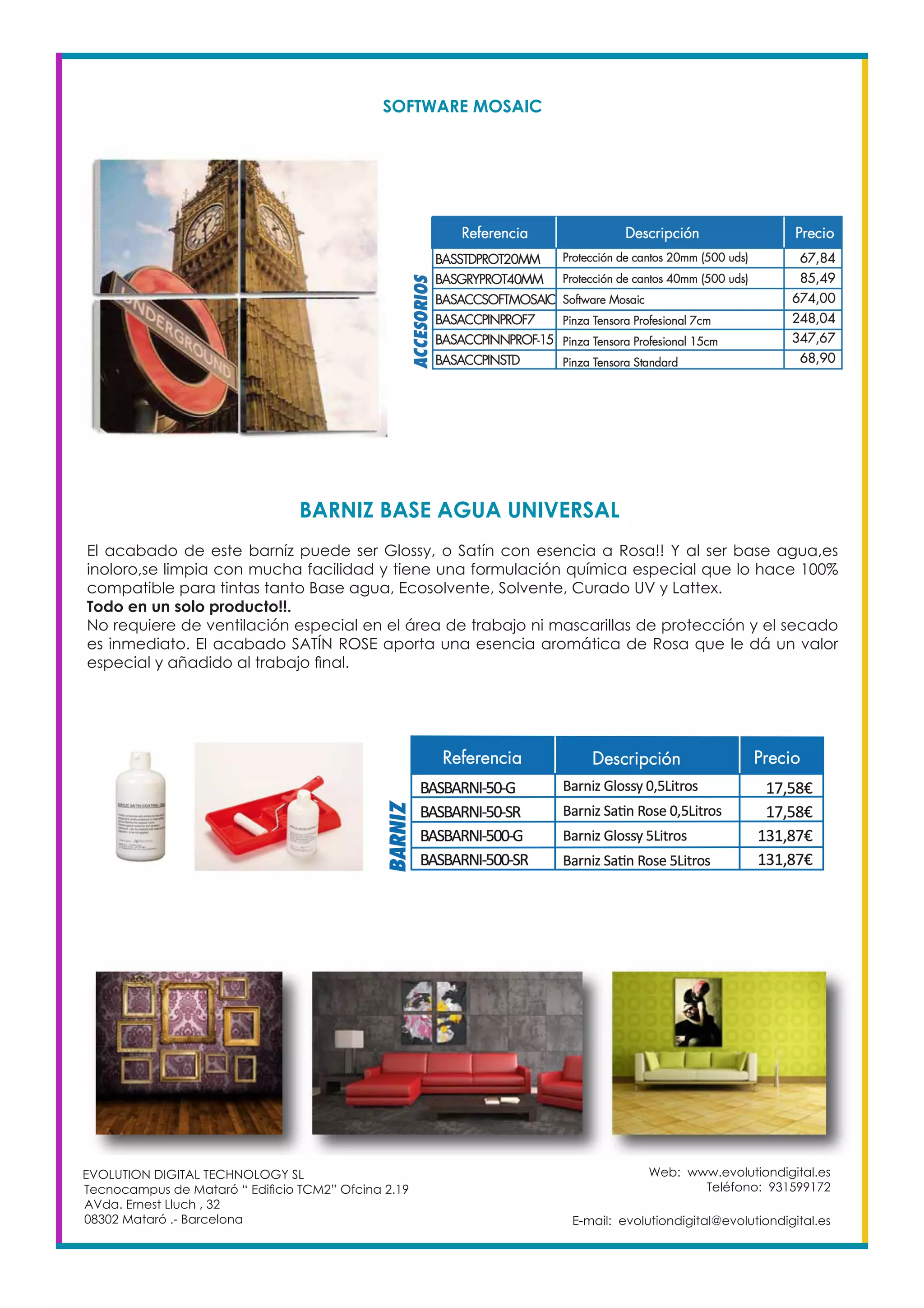Web: www.evolutiondigital.es
Teléfono: 931599172
E-mail: evolutiondigital@evolutiondigital.es
EVOLUTION DIGITAL TECHNOLOGY SL
Tecnocampus de Mataró “ Edificio TCM2” Ofcina 2.19
AVda. Ernest Lluch , 32
08302 Mataró .- Barcelona
BARNIZ BASE AGUA UNIVERSAL
SOFTWARE MOSAIC
El acabado de este barníz puede ser Glossy, o Satín con esencia a Rosa!! Y al ser base agua,es
inoloro,se limpia con mucha facilidad y tiene una formulación química especial que lo hace 100%
compatible para tintas tanto Base agua, Ecosolvente, Solvente, Curado UV y Lattex.
Todo en un solo producto!!.
No requiere de ventilación especial en el área de trabajo ni mascarillas de protección y el secado
es inmediato. El acabado SATÍN ROSE aporta una esencia aromática de Rosa que le dá un valor
especial y añadido al trabajo final.
 