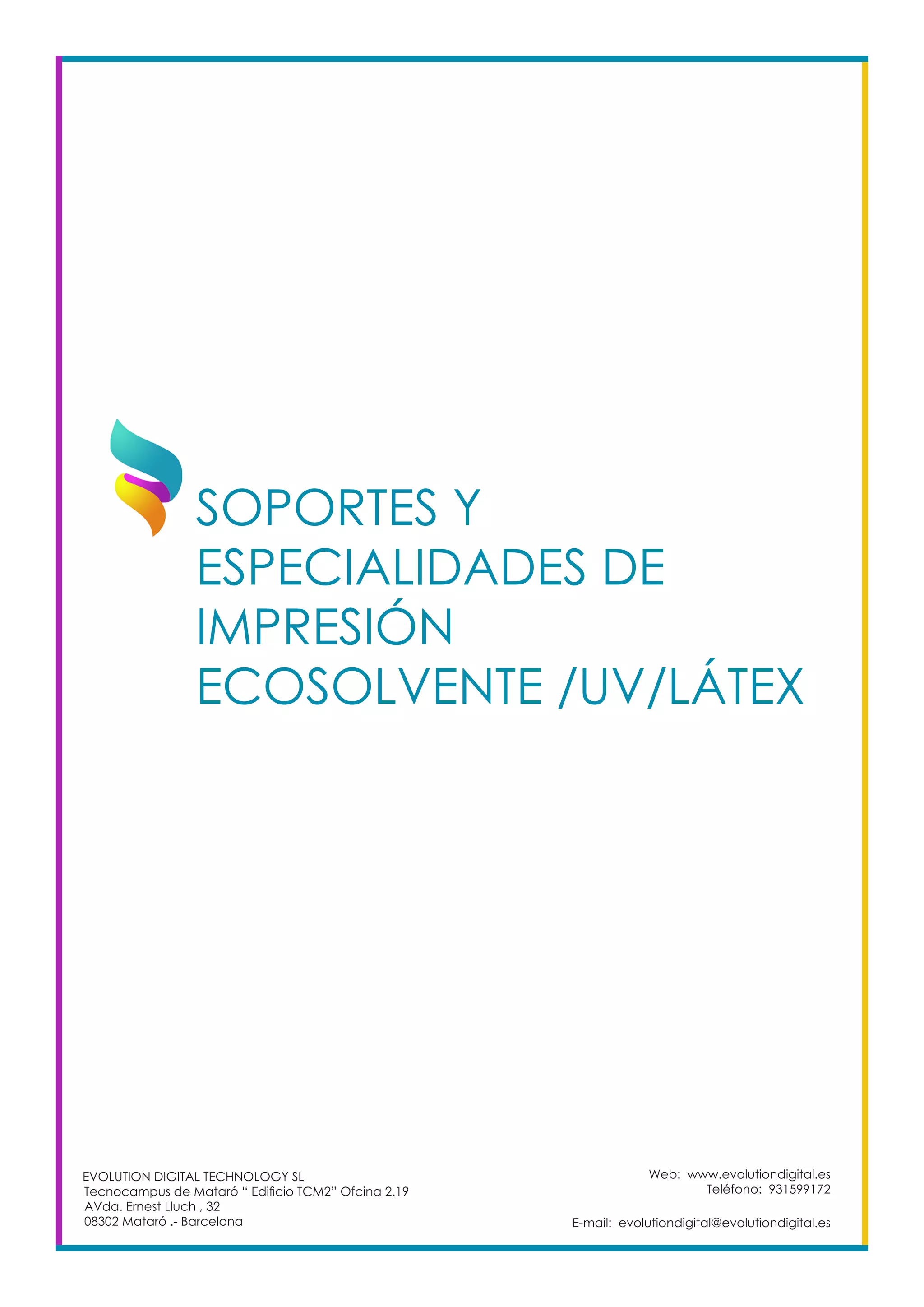 Web: www.evolutiondigital.es
Teléfono: 931599172
E-mail: evolutiondigital@evolutiondigital.es
EVOLUTION DIGITAL TECHNOLOGY SL
Tecnocampus de Mataró “ Edificio TCM2” Ofcina 2.19
AVda. Ernest Lluch , 32
08302 Mataró .- Barcelona
SOPORTES Y
ESPECIALIDADES DE
IMPRESIÓN
ECOSOLVENTE /UV/LÁTEX		
 